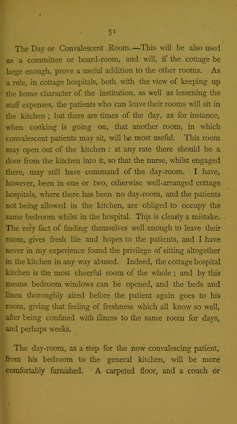 The Day or Convalescent Room.—This will be also used as a committee or board-room, and will, if the cottage be large enough, prove a useful addition to the other rooms. As a rule, in cottage hospitals, both with the view of keeping up the home character of the institution, as well as lessening the staff expenses, the patients who can leave their rooms will sit in the kitchen ; but there are times of the day, as for instance, when cooking is going on, that another room, in which convalescent patients may sit, will he most useful. This room may open out of the kitchen : at any rate there should be a door from the kitchen into it, so that the nurse, whilst engaged there, may still have command of the day-room. I have, however, been in one or two, otherwise well-arranged cottage hospitals, where there has been no day-room, and the patients not being allowed in the kitchen, are obliged to occupy the same bedroom whilst in the hospital. This is clearly a mistake. The very fact of finding themselves well enough to leave their room, gives fresh life and hopes to the patients, and I have never in my experience found the privilege of sitting altogether in the kitchen in any way abused. Indeed, the cottage hospital kitchen is the most cheerful room of the whole ; and by this means bedroom windows can be opened, and the beds and linen thoroughly aired before the patient again goes to his room, giving that feeling of freshness which all know so well, after being confined with illness to the same room for days, and perhaps weeks. The day-room, as a step for the now convalescing patient, from his bedroom to the general kitchen, will be more comfortably furnished. A carpeted floor, and a couch or