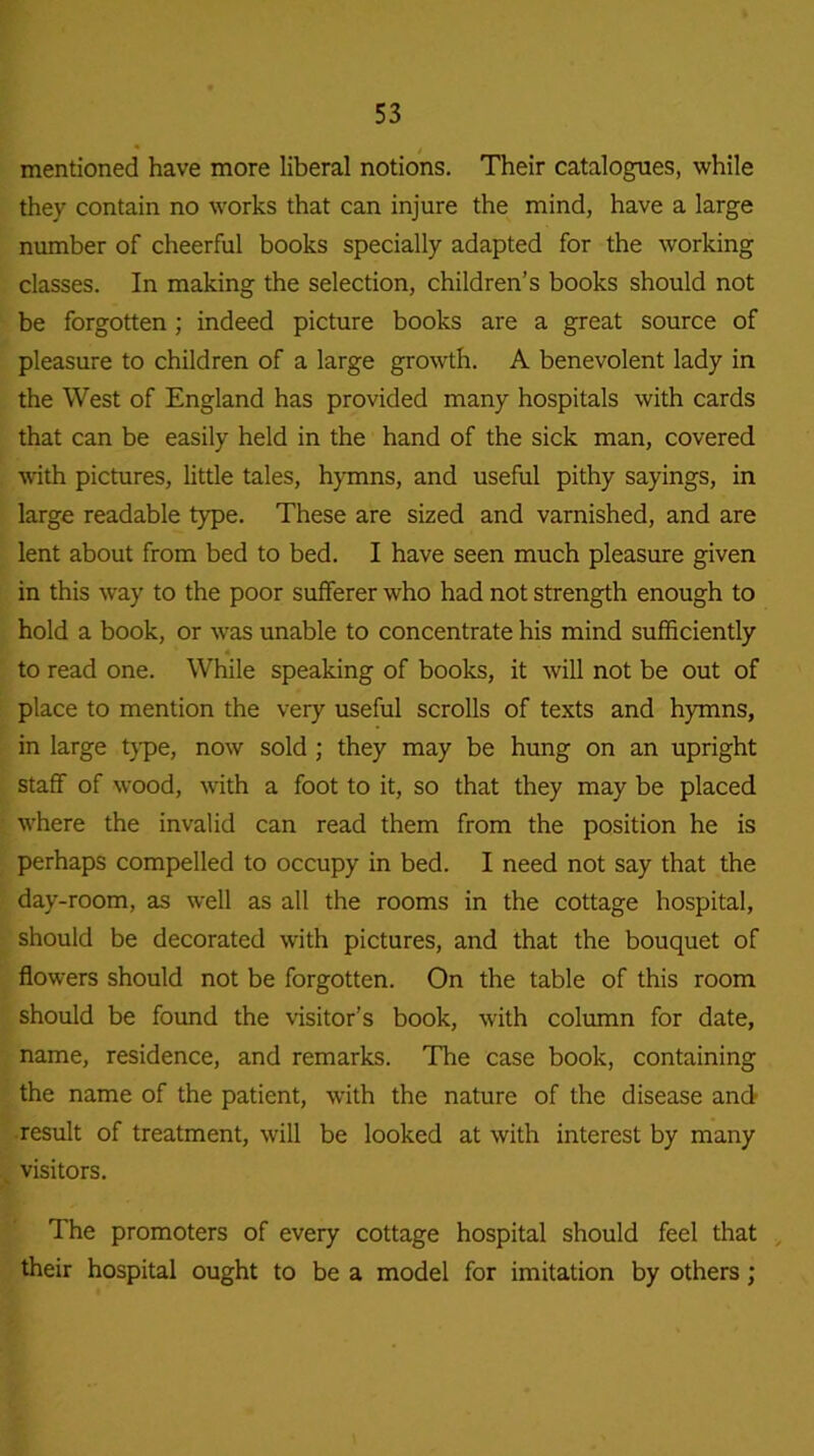 mentioned have more liberal notions. Their catalogues, while they contain no works that can injure the mind, have a large number of cheerful books specially adapted for the working classes. In making the selection, children’s books should not be forgotten; indeed picture books are a great source of pleasure to children of a large growth. A benevolent lady in the West of England has provided many hospitals with cards that can be easily held in the hand of the sick man, covered with pictures, little tales, hymns, and useful pithy sayings, in large readable type. These are sized and varnished, and are lent about from bed to bed. I have seen much pleasure given in this way to the poor sufferer who had not strength enough to hold a book, or was unable to concentrate his mind sufficiently to read one. While speaking of books, it will not be out of place to mention the very useful scrolls of texts and hymns, in large type, now sold ; they may be hung on an upright staff of wood, with a foot to it, so that they may be placed where the invalid can read them from the position he is perhaps compelled to occupy in bed. I need not say that the day-room, as well as all the rooms in the cottage hospital, should be decorated with pictures, and that the bouquet of flowers should not be forgotten. On the table of this room should be found the visitor’s book, with column for date, name, residence, and remarks. The case book, containing the name of the patient, with the nature of the disease and result of treatment, will be looked at with interest by many . visitors. The promoters of every cottage hospital should feel that their hospital ought to be a model for imitation by others ;