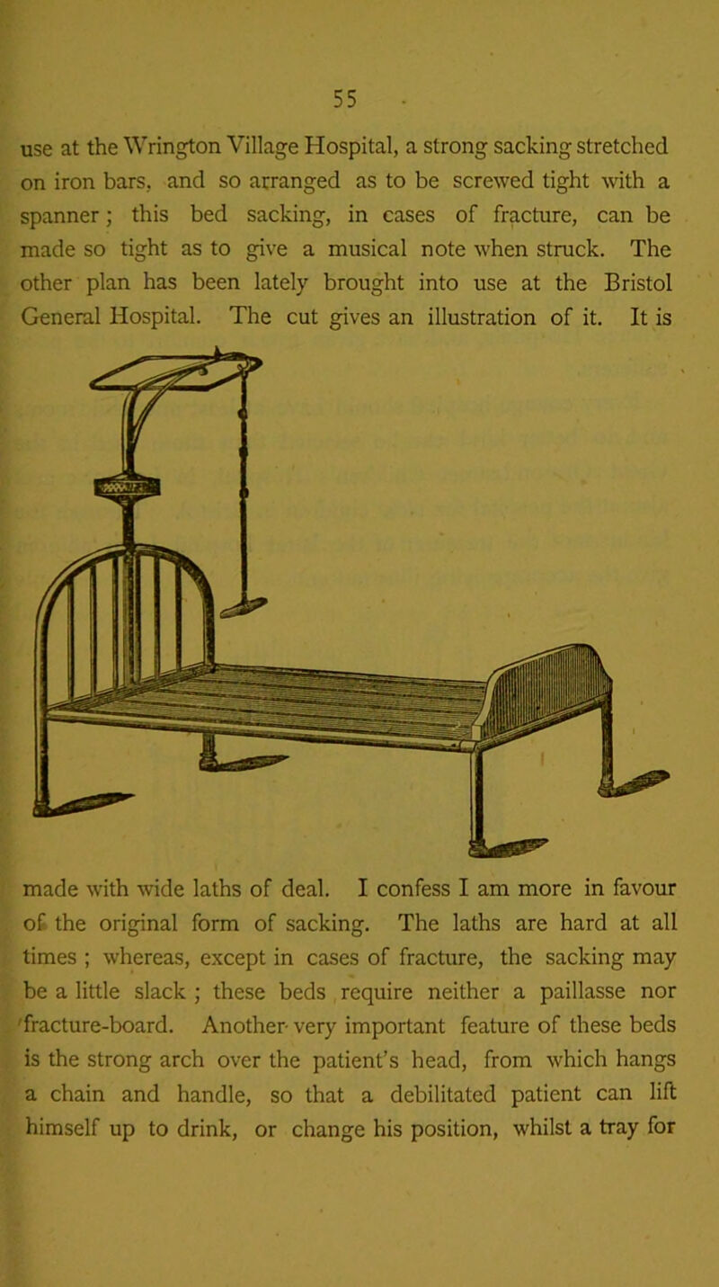 use at the Wrington Village Hospital, a strong sacking stretched on iron bars, and so arranged as to be screwed tight with a spanner; this bed sacking, in cases of fracture, can be made so tight as to give a musical note when struck. The other plan has been lately brought into use at the Bristol General Hospital. The cut gives an illustration of it. It is made with wide laths of deal. I confess I am more in favour of the original form of sacking. The laths are hard at all times ; whereas, except in cases of fracture, the sacking may be a little slack ; these beds require neither a paillasse nor 'fracture-board. Another- very important feature of these beds is the strong arch over the patient’s head, from which hangs a chain and handle, so that a debilitated patient can lift himself up to drink, or change his position, whilst a tray for
