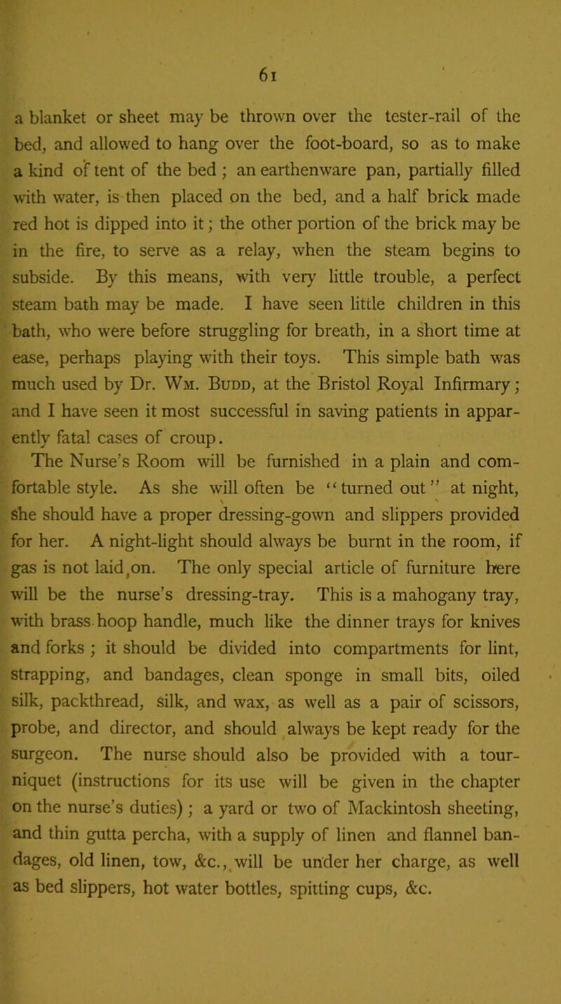 a blanket or sheet may be thrown over the tester-rail of the bed, and allowed to hang over the foot-board, so as to make a kind of tent of the bed ; an earthenware pan, partially filled with water, is then placed on the bed, and a half brick made red hot is dipped into it; the other portion of the brick may be in the fire, to serve as a relay, when the steam begins to subside. By this means, with very little trouble, a perfect steam bath may be made. I have seen little children in this bath, who were before struggling for breath, in a short time at ease, perhaps playing with their toys. This simple bath was much used by Dr. Wm. Budd, at the Bristol Royal Infirmary ; and I have seen it most successful in saving patients in appar- ently fatal cases of croup. The Nurse's Room will be furnished in a plain and com- fortable style. As she will often be “turned out” at night, She should have a proper dressing-gown and slippers provided for her. A night-light should always be burnt in the room, if gas is not lak^on. The only special article of furniture here will be the nurse’s dressing-tray. This is a mahogany tray, with brass hoop handle, much like the dinner trays for knives and forks ; it should be divided into compartments for lint, strapping, and bandages, clean sponge in small bits, oiled silk, packthread, silk, and wax, as well as a pair of scissors, probe, and director, and should always be kept ready for the surgeon. The nurse should also be provided with a tour- niquet (instructions for its use will be given in the chapter on the nurse’s duties); a yard or two of Mackintosh sheeting, and thin gutta percha, with a supply of linen and flannel ban- dages, old linen, tow, &c., will be under her charge, as well as bed slippers, hot water bottles, spitting cups, &c.