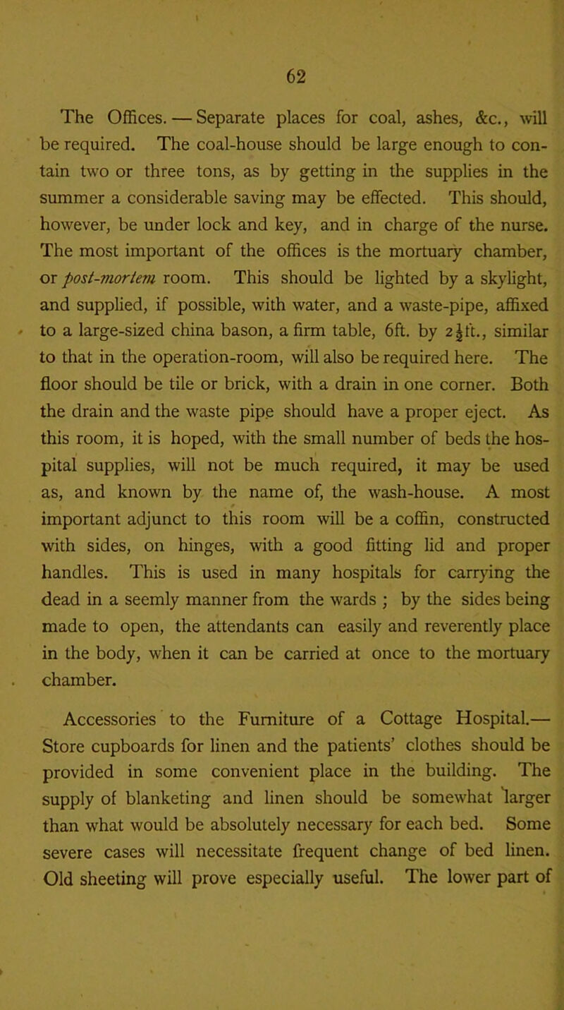 The Offices. — Separate places for coal, ashes, &c., will be required. The coal-house should be large enough to con- tain two or three tons, as by getting in the supplies in the summer a considerable saving may be effected. This should, however, be under lock and key, and in charge of the nurse. The most important of the offices is the mortuary chamber, or post-mortem room. This should be lighted by a skylight, and supplied, if possible, with water, and a waste-pipe, affixed • to a large-sized china bason, a firm table, 6ft. by 2\ft., similar to that in the operation-room, will also be required here. The floor should be tile or brick, with a drain in one corner. Both the drain and the waste pipe should have a proper eject. As this room, it is hoped, with the small number of beds the hos- pital supplies, will not be much required, it may be used as, and known by the name of, the wash-house. A most important adjunct to this room will be a coffin, constructed with sides, on hinges, with a good fitting lid and proper handles. This is used in many hospitals for carrying the dead in a seemly manner from the wards ; by the sides being made to open, the attendants can easily and reverently place in the body, when it can be carried at once to the mortuary chamber. Accessories to the Furniture of a Cottage Hospital.— Store cupboards for linen and the patients’ clothes should be provided in some convenient place in the building. The supply of blanketing and linen should be somewhat larger than what would be absolutely necessary for each bed. Some severe cases will necessitate frequent change of bed linen. Old sheeting will prove especially useful. The lower part of