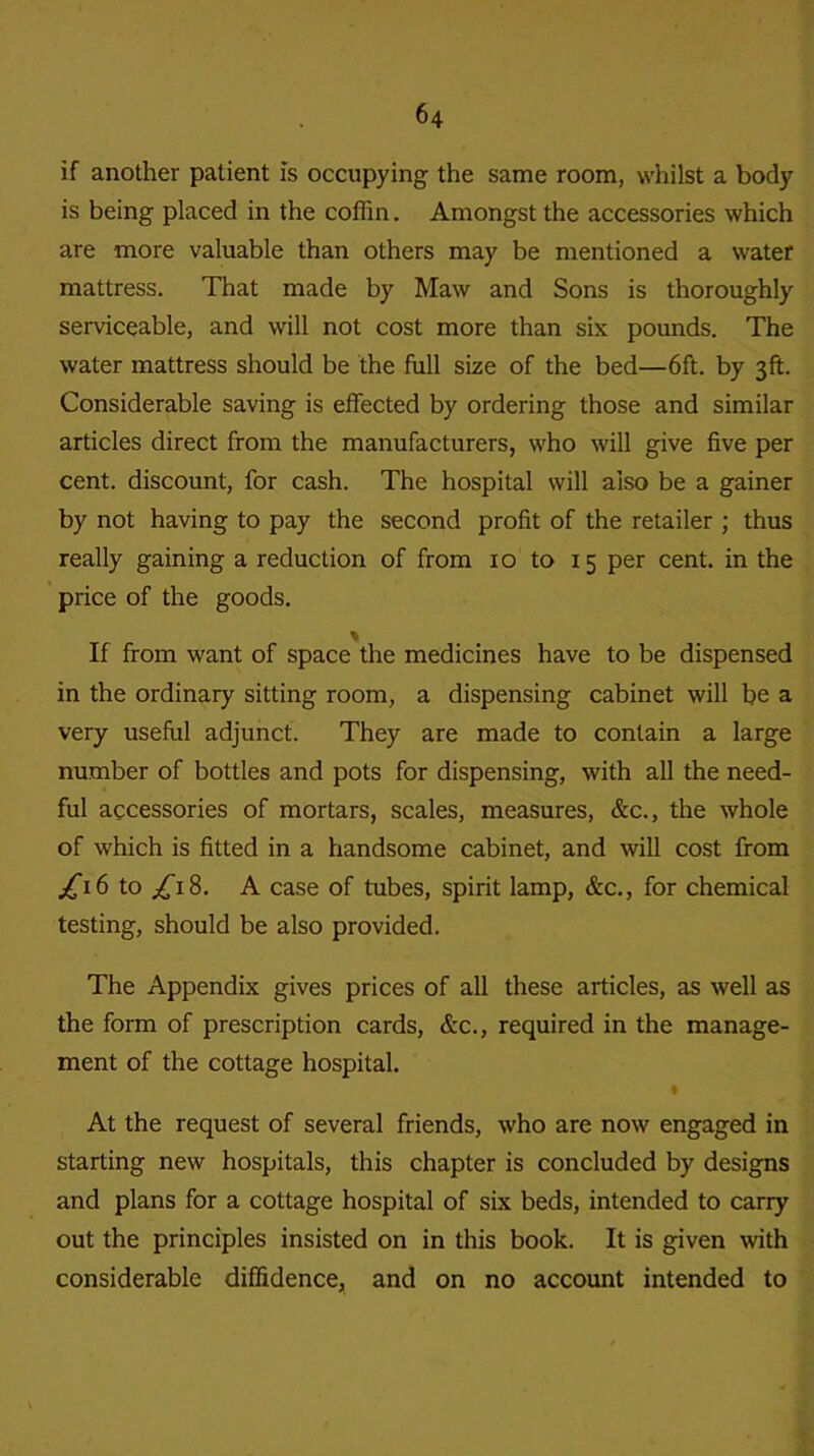 if another patient is occupying the same room, whilst a body is being placed in the coffin. Amongst the accessories which are more valuable than others may be mentioned a water mattress. That made by Maw and Sons is thoroughly serviceable, and will not cost more than six pounds. The water mattress should be the full size of the bed—6ft. by 3ft. Considerable saving is effected by ordering those and similar articles direct from the manufacturers, who will give five per cent, discount, for cash. The hospital will also be a gainer by not having to pay the second profit of the retailer ; thus really gaining a reduction of from 10 to 15 per cent, in the price of the goods. If from want of space the medicines have to be dispensed in the ordinary sitting room, a dispensing cabinet will be a very useful adjunct. They are made to contain a large number of bottles and pots for dispensing, with all the need- ful accessories of mortars, scales, measures, &c., the whole of which is fitted in a handsome cabinet, and will cost from j£i6 to /i8. A case of tubes, spirit lamp, &c., for chemical testing, should be also provided. The Appendix gives prices of all these articles, as well as the form of prescription cards, &c., required in the manage- ment of the cottage hospital. • At the request of several friends, who are now engaged in starting new hospitals, this chapter is concluded by designs and plans for a cottage hospital of six beds, intended to carry out the principles insisted on in this book. It is given with considerable diffidence, and on no account intended to