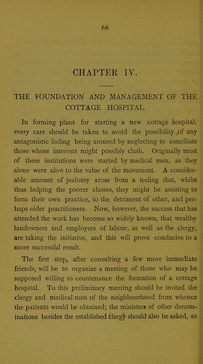 CHAPTER IV. THE FOUNDATION AND MANAGEMENT OF THE COTTAGE HOSPITAL. In forming plans for starting a new cottage hospital, every care should be taken to avoid the possibility of any antagonistic feeling being aroused by neglecting to conciliate those whose interests might possibly clash. Originally most of these institutions were started by medical men, as they alone were alive to the value of the movement. A consider- able amount of jealousy arose from a feeling that, whilst thus helping the poorer classes, they might be assisting to form their own practice, to the detriment of other, and per- haps older practitioners. Now, however, the success that has attended the work has become so widely known, that wealthy landowners and employers of labour, as well as the clergy, are taking the initiative, and this will prove conducive to a more successful result. The first step, after consulting a few more immediate friends, will be to organize a meeting of those who may be supposed willing to countenance the formation of a cottage hospital. To this preliminary meeting should be invited the clergy and medical men of the neighbourhood from whence the patients would be obtained; the ministers of other denom- inations besides the established 6lergy should also be asked, as