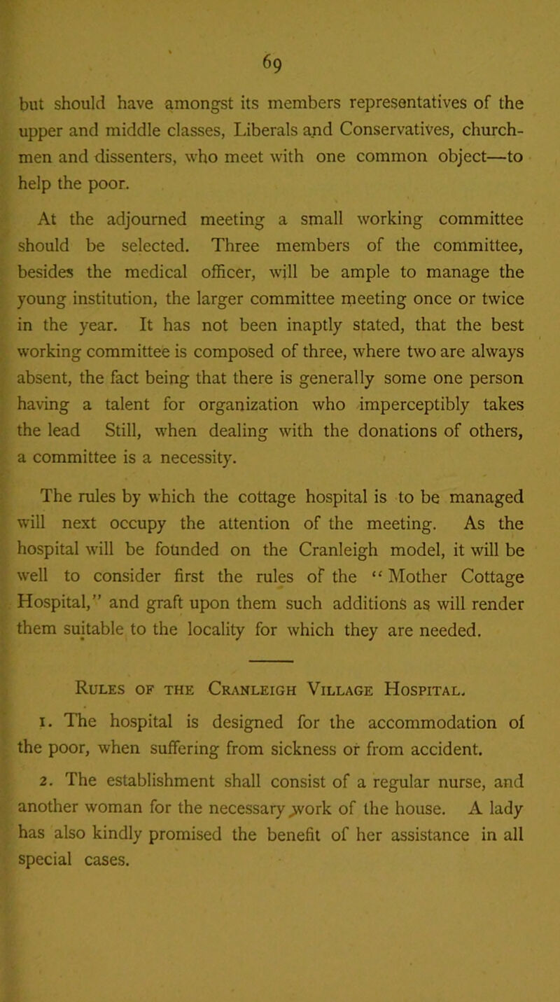 but should have amongst its members representatives of the upper and middle classes, Liberals and Conservatives, church- men and dissenters, who meet with one common object—to help the poor. At the adjourned meeting a small working committee should be selected. Three members of the committee, besides the medical officer, will be ample to manage the young institution, the larger committee meeting once or twice in the year. It has not been inaptly stated, that the best working committee is composed of three, where two are always absent, the fact being that there is generally some one person having a talent for organization who imperceptibly takes the lead Still, when dealing with the donations of others, a committee is a necessity. The rules by which the cottage hospital is to be managed will next occupy the attention of the meeting. As the hospital will be founded on the Cranleigh model, it will be well to consider first the rules of the “ Mother Cottage Hospital,” and graft upon them such additions as will render them suitable to the locality for which they are needed. Rules of the Cranleigh Village Hospital. 1. The hospital is designed for the accommodation of the poor, when suffering from sickness or from accident. 2. The establishment shall consist of a regular nurse, and another woman for the necessary >vork of the house. A lady has also kindly promised the benefit of her assistance in all special cases.