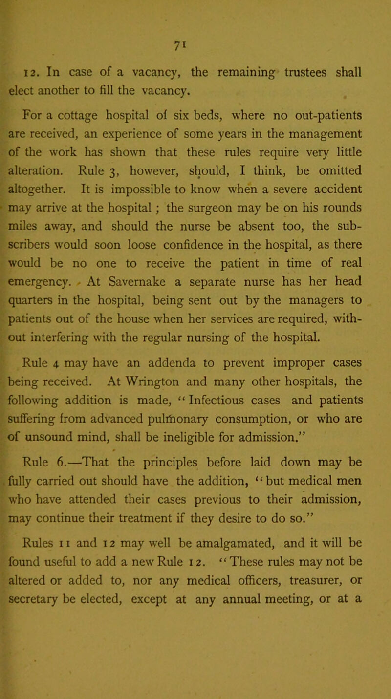 12. In case of a vacancy, the remaining trustees shall elect another to fill the vacancy. For a cottage hospital of six beds, where no out-patients are received, an experience of some years in the management of the work has shown that these rules require very little alteration. Rule 3, however, should, I think, be omitted altogether. It is impossible to know when a severe accident may arrive at the hospital ; the surgeon may be on his rounds miles away, and should the nurse be absent too, the sub- scribers would soon loose confidence in the hospital, as there would be no one to receive the patient in time of real emergency. At Savernake a separate nurse has her head quarters in the hospital, being sent out by the managers to patients out of the house when her services are required, with- out interfering with the regular nursing of the hospital. Rule 4 may have an addenda to prevent improper cases being received. At Wrington and many other hospitals, the following addition is made, “ Infectious cases and patients suffering from advanced pulihonary consumption, or who are of unsound mind, shall be ineligible for admission.” Rule 6.—That the principles before laid down may be fully carried out should have the addition, “but medical men who have attended their cases previous to their admission, may continue their treatment if they desire to do so.” Rules 11 and 12 may well be amalgamated, and it will be found useful to add a new Rule 12. “ These rules may not be altered or added to, nor any medical officers, treasurer, or secretary be elected, except at any annual meeting, or at a