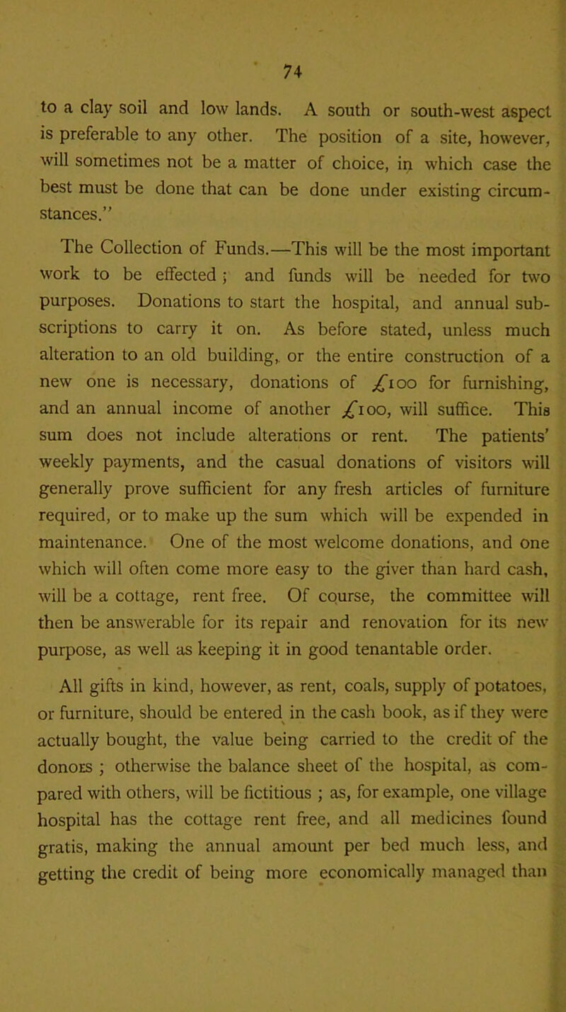 to a clay soil and low lands. A south or south-west aspect is preferable to any other. The position of a site, however, will sometimes not be a matter of choice, in which case the best must be done that can be done under existing circum- stances.” The Collection of Funds.—This will be the most important work to be effected ; and funds will be needed for two purposes. Donations to start the hospital, and annual sub- scriptions to carry it on. As before stated, unless much alteration to an old building, or the entire construction of a new one is necessary, donations of ^*ioo for furnishing, and an annual income of another £100, will suffice. This sum does not include alterations or rent. The patients’ weekly payments, and the casual donations of visitors will generally prove sufficient for any fresh articles of furniture required, or to make up the sum which will be expended in maintenance. One of the most welcome donations, and one which will often come more easy to the giver than hard cash, will be a cottage, rent free. Of course, the committee will then be answerable for its repair and renovation for its new purpose, as well as keeping it in good tenantable order. All gifts in kind, however, as rent, coals, supply of potatoes, or furniture, should be entered in the cash book, as if they were actually bought, the value being carried to the credit of the donors ; otherwise the balance sheet of the hospital, as com- pared with others, will be fictitious ; as, for example, one village hospital has the cottage rent free, and all medicines found gratis, making the annual amount per bed much less, and getting the credit of being more economically managed than