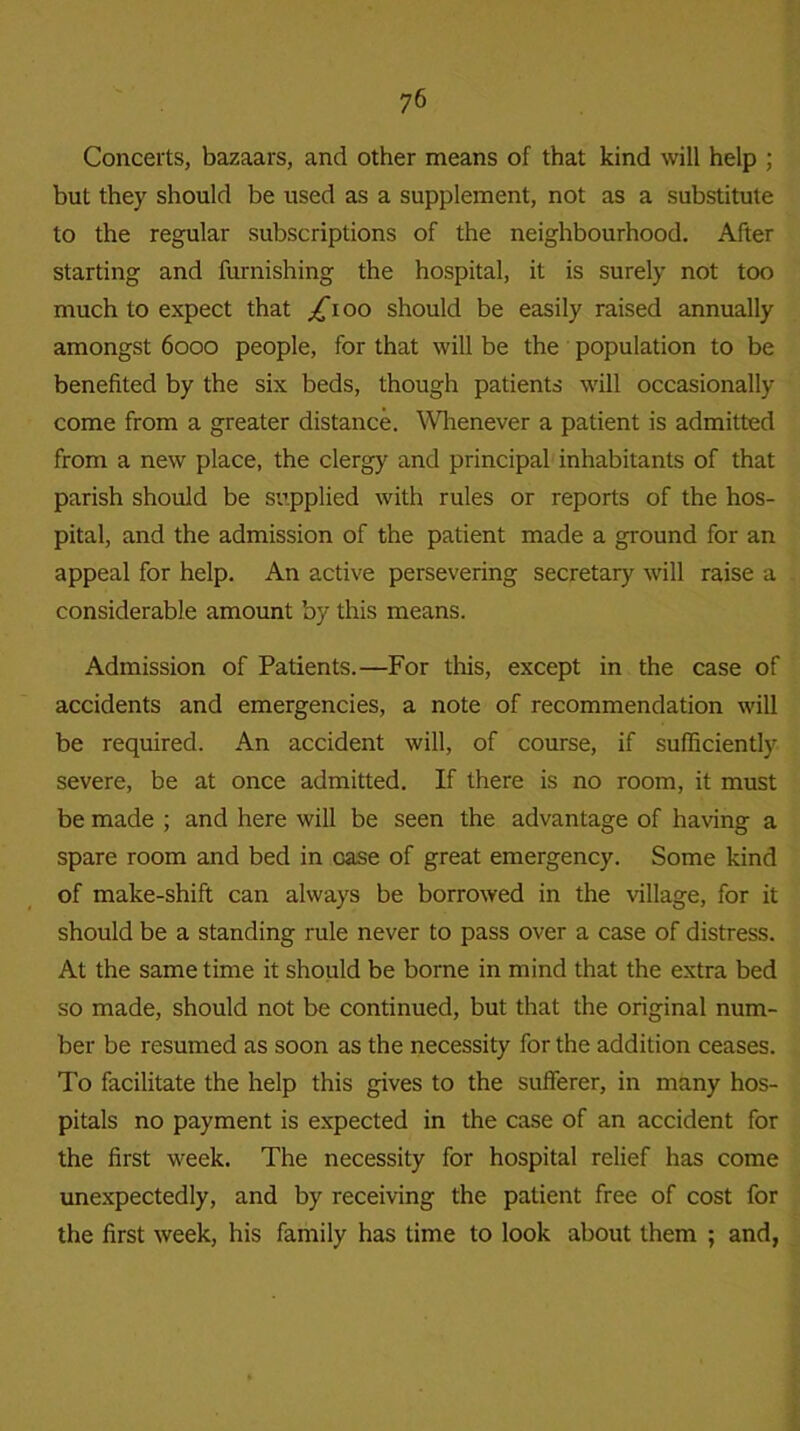 Concerts, bazaars, and other means of that kind will help ; but they should be used as a supplement, not as a substitute to the regular subscriptions of the neighbourhood. After starting and furnishing the hospital, it is surely not too much to expect that /boo should be easily raised annually amongst 6000 people, for that will be the population to be benefited by the six beds, though patients will occasionally come from a greater distance. Whenever a patient is admitted from a new place, the clergy and principal inhabitants of that parish should be supplied with rules or reports of the hos- pital, and the admission of the patient made a ground for an appeal for help. An active persevering secretary will raise a considerable amount by this means. Admission of Patients.—For this, except in the case of accidents and emergencies, a note of recommendation will be required. An accident will, of course, if sufficiently severe, be at once admitted. If there is no room, it must be made ; and here will be seen the advantage of having a spare room and bed in case of great emergency. Some kind of make-shift can always be borrowed in the village, for it should be a standing rule never to pass over a case of distress. At the same time it should be borne in mind that the extra bed so made, should not be continued, but that the original num- ber be resumed as soon as the necessity for the addition ceases. To facilitate the help this gives to the sufferer, in many hos- pitals no payment is expected in the case of an accident for the first week. The necessity for hospital relief has come unexpectedly, and by receiving the patient free of cost for the first week, his family has time to look about them ; and,
