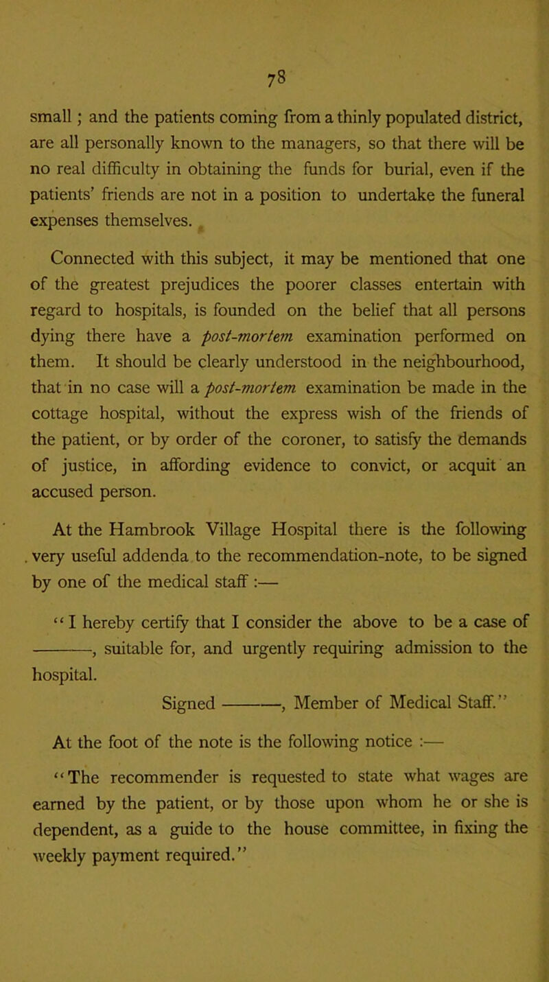 73 small; and the patients coming from a thinly populated district, are all personally known to the managers, so that there will be no real difficulty in obtaining the funds for burial, even if the patients’ friends are not in a position to undertake the funeral expenses themselves. Connected with this subject, it may be mentioned that one of the greatest prejudices the poorer classes entertain with regard to hospitals, is founded on the belief that all persons dying there have a post-mortem examination performed on them. It should be clearly understood in the neighbourhood, that in no case will a post-mortem examination be made in the cottage hospital, without the express wish of the friends of the patient, or by order of the coroner, to satisfy the demands of justice, in affording evidence to convict, or acquit an accused person. At the Hambrook Village Hospital there is the following . very useful addenda to the recommendation-note, to be signed by one of the medical staff :— “ I hereby certify that I consider the above to be a case of —•, suitable for, and urgently requiring admission to the hospital. Signed , Member of Medical Staff.” At the foot of the note is the following notice :— “The recommender is requested to state what wages are earned by the patient, or by those upon whom he or she is dependent, as a guide to the house committee, in fixing the weekly payment required.”