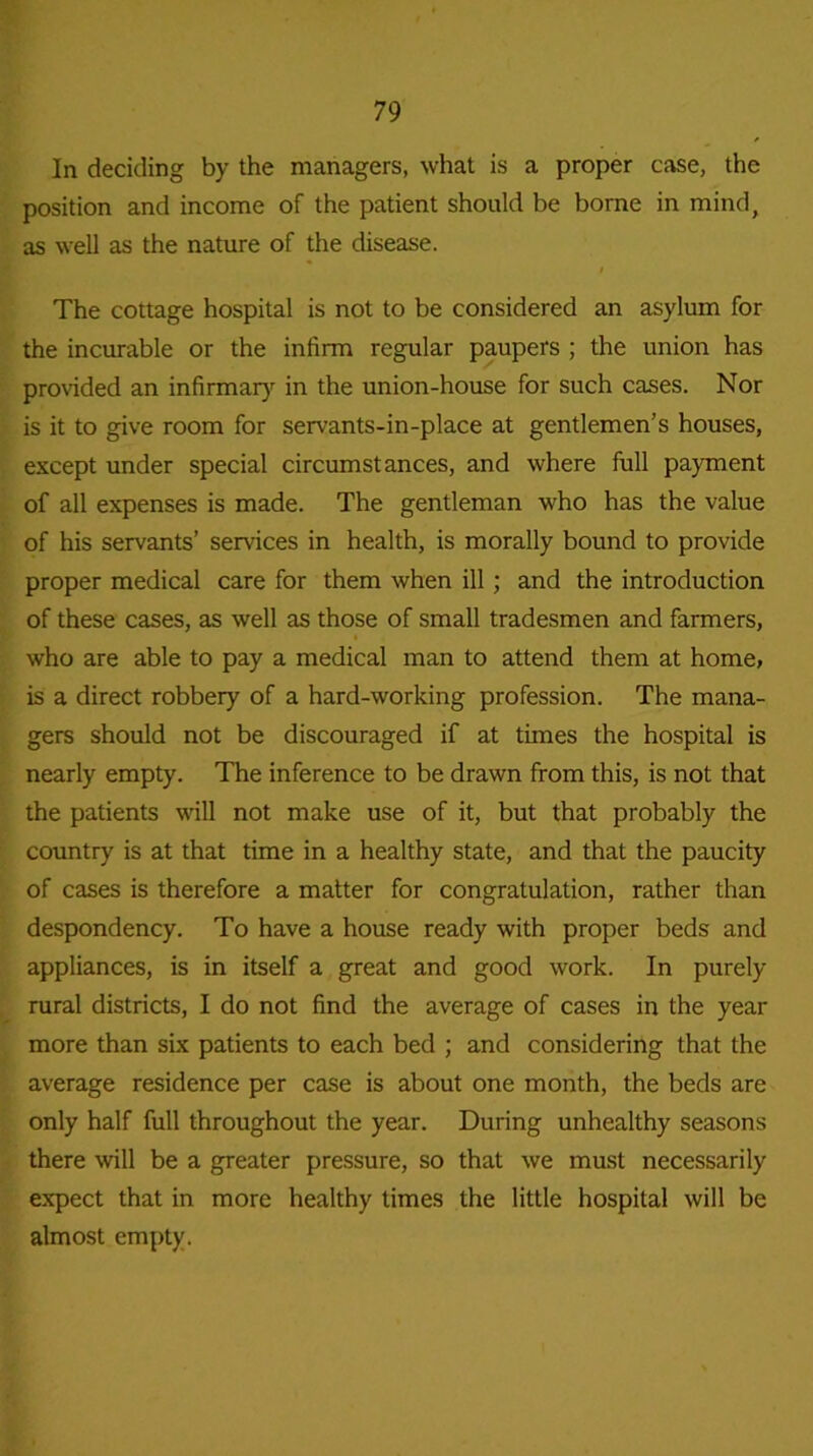 In deciding by the managers, what is a proper case, the position and income of the patient should be borne in mind, as well as the nature of the disease. The cottage hospital is not to be considered an asylum for the incurable or the infirm regular paupers ; the union has provided an infirmary in the union-house for such cases. Nor is it to give room for servants-in-place at gentlemen’s houses, except under special circumstances, and where full payment of all expenses is made. The gentleman who has the value of his servants’ services in health, is morally bound to provide proper medical care for them when ill ; and the introduction of these cases, as well as those of small tradesmen and farmers, who are able to pay a medical man to attend them at home, is a direct robbery of a hard-working profession. The mana- gers should not be discouraged if at times the hospital is nearly empty. The inference to be drawn from this, is not that the patients will not make use of it, but that probably the country is at that time in a healthy state, and that the paucity of cases is therefore a matter for congratulation, rather than despondency. To have a house ready with proper beds and appliances, is in itself a great and good work. In purely rural districts, I do not find the average of cases in the year more than six patients to each bed ; and considering that the average residence per case is about one month, the beds are only half full throughout the year. During unhealthy seasons there will be a greater pressure, so that we must necessarily expect that in more healthy times the little hospital will be almost empty.