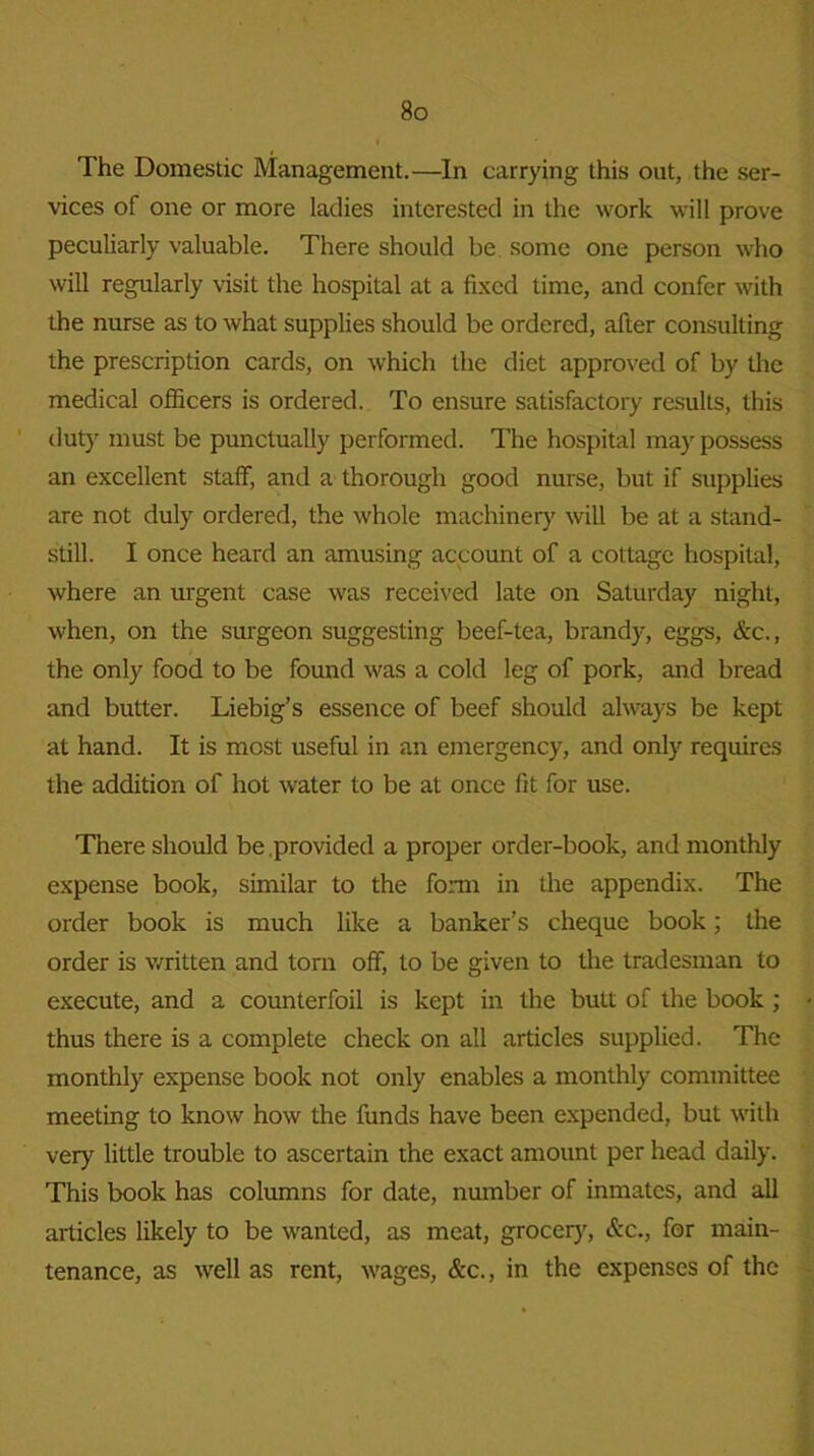 The Domestic Management.—In carrying this out, the ser- vices of one or more ladies interested in the work will prove peculiarly valuable. There should be some one person who will regularly visit the hospital at a fixed time, and confer with the nurse as to what supplies should be ordered, after consulting the prescription cards, on which the diet approved of by the medical officers is ordered. To ensure satisfactory results, this duty must be punctually performed. The hospital may possess an excellent staff, and a thorough good nurse, but if supplies are not duly ordered, the whole machinery will be at a stand- still. I once heard an amusing account of a cottage hospital, where an urgent case was received late on Saturday night, when, on the surgeon suggesting beef-tea, brandy, eggs, &c., the only food to be found was a cold leg of pork, and bread and butter. Liebig’s essence of beef should always be kept at hand. It is most useful in an emergency, and only requires the addition of hot water to be at once fit for use. There should be provided a proper order-book, and monthly expense book, similar to the form in the appendix. The order book is much like a banker’s cheque book; the order is written and torn off, to be given to the tradesman to execute, and a counterfoil is kept in the butt of the book ; thus there is a complete check on all articles supplied. The monthly expense book not only enables a monthly committee meeting to know how the funds have been expended, but with very little trouble to ascertain the exact amount per head daily. This book has columns for date, number of inmates, and all articles likely to be wanted, as meat, grocery, &c., for main- tenance, as well as rent, wages, &c., in the expenses of the