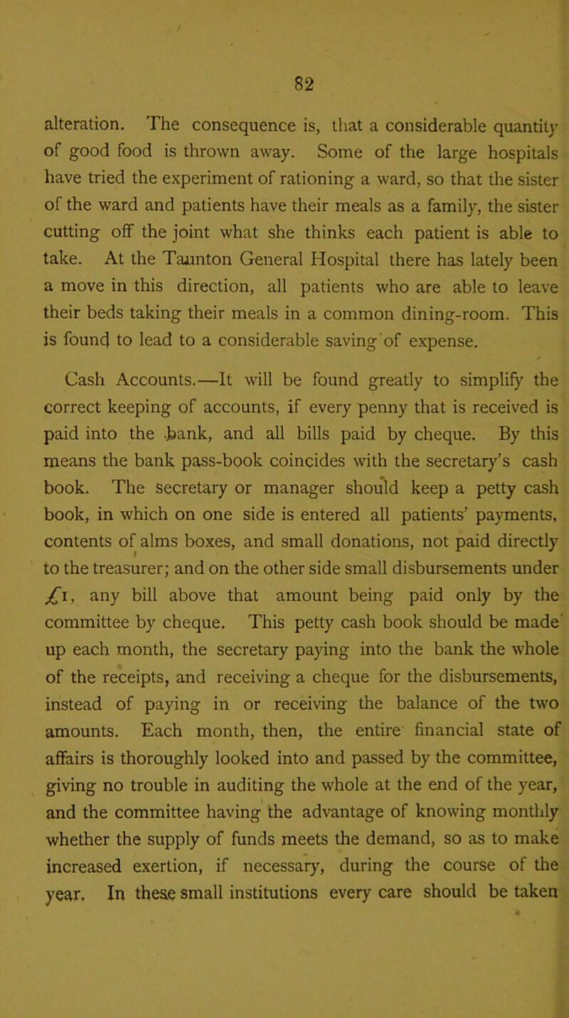 alteration. The consequence is, that a considerable quantity of good food is thrown away. Some of the large hospitals have tried the experiment of rationing a ward, so that the sister of the ward and patients have their meals as a family, the sister cutting off the joint what she thinks each patient is able to take. At the Taunton General Hospital there has lately been a move in this direction, all patients who are able to leave their beds taking their meals in a common dining-room. This is found to lead to a considerable saving of expense. Cash Accounts.—It will be found greatly to simplify the correct keeping of accounts, if every penny that is received is paid into the .bank, and all bills paid by cheque. By this means the bank pass-book coincides with the secretary’s cash book. The Secretary or manager should keep a petty cash book, in which on one side is entered all patients’ payments, contents of alms boxes, and small donations, not paid directly to the treasurer; and on the other side small disbursements under £\, any bill above that amount being paid only by the committee by cheque. This petty cash book should be made up each month, the secretary paying into the bank the whole of the receipts, and receiving a cheque for the disbursements, instead of paying in or receiving the balance of the two amounts. Each month, then, the entire financial state of affairs is thoroughly looked into and passed by the committee, giving no trouble in auditing the whole at the end of the year, and the committee having the advantage of knowing monthly whether the supply of funds meets the demand, so as to make increased exertion, if necessary, during the course of the year. In these small institutions every care should be taken