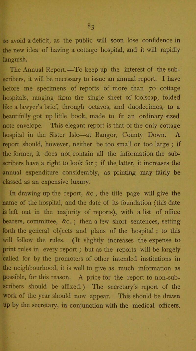 to avoid a deficit, as the public will soon lose confidence in the new idea of having a cottage hospital, and it will rapidly languish. The Annual Report.—To keep up the interest of the sub- scribers, it will be necessary to issue an annual report. I have before me specimens of reports of more than 70 cottage hospitals, ranging frpm the single sheet of foolscap, folded like a lawyer’s brief, through octavos, and duodecimos, to a beautifully got up little book, made to fit an ordinary-sized note envelope. This elegant report is that of the only cottage hospital in the Sister Isle—at Bangor, County Down. A report should, however, neither be too small or too large ; if the former, it does not contain all the information the sub- scribers have a right to look for ; if the latter, it increases the annual expenditure considerably, as printing may fairly be classed as an expensive luxury. In drawing up the report, &c., the title page will give the name of the hospital, and the date of its foundation (this date is left out in the majority of reports), with a list of office bearers, committee, &c.; then a few short sentences, setting forth the general objects and plans of the hospital ; to this will follow the rules. (It slightly increases the expense to print rules in every report; but as the reports will be largely called for by the promoters of other intended institutions in the neighbourhood, it is well to give as much information as possible, for this reason. A price for the report to non-sub- scribers should be affixed.) The secretary’s report of the work of the year should now appear. This should be drawn up by the secretary, in conjunction with the medical officers.