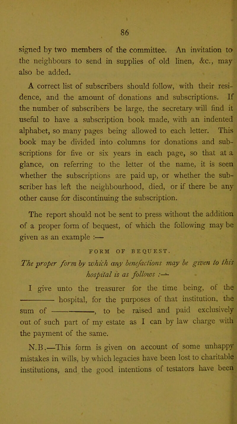 i «: 86 signed by two members of the committee. An invitation to the neighbours to send in supplies of old linen, &c., may also be added. A correct list of subscribers should follow, with their resi- dence, and the amount of donations and subscriptions. If the number of subscribers be large, the secretary will find it useful to have a subscription book made, with an indented alphabet, so many pages being allowed to each letter. This book may be divided into columns lor donations and sub- scriptions for five or six years in each page, so that at a glance, on referring to the letter of the name, it is seen whether the subscriptions are paid up, or whether the sub- scriber has left the neighbourhood, died, or if there be any other cause for discontinuing the subscription. The report should not be sent to press without the addition of a proper form of bequest, of which the following may be given as an example :— FORM OF BEQUEST. The proper form by which any benefactions may be given to this hospital is as follows I give unto the treasurer for the time being, of the • hospital, for the purposes of that institution, the sum of , to be raised and paid exclusively out of such part of my estate as I can by law charge with the payment of the same. N.B.—This form is given on account of some unhappy mistakes in wills, by which legacies have been lost to charitable institutions, and the good intentions of testators have been