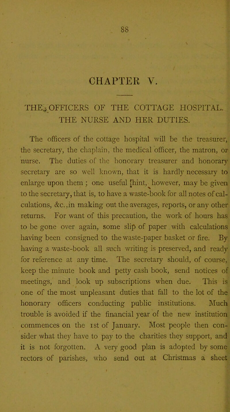 CHAPTER V. THE* OFFICERS OF THE COTTAGE HOSPITAL. THE NURSE AND HER DUTIES. The officers of the cottage hospital will be the treasurer, the secretary, the chaplain, the medical officer, the matron, or nurse. The duties of the honorary treasurer and honorary secretary are so well known, that it is hardly necessary to enlarge upon them ; one useful [hint,^however, may be given to the secretary, that is, to have a waste-book for all notes of cal- culations, &c.,in making out the averages, reports, or any other returns. For want of this precaution, the work of hours has to be gone over again, some slip of paper with calculations having been consigned to the waste-paper basket or fire. By having a waste-book all such writing is preserved, and ready for reference at any time. The secretary should, of course, keep the minute book and petty cash book, send notices of meetings, and look up subscriptions when due. This is . one of the most unpleasant duties that fall to the lot of the honorary officers conducting public institutions. Much trouble is avoided if the financial year of the new institution commences on the ist of January. Most people then con- sider what they have to pay to the charities they support, and it is not forgotten. A very good plan is adopted by some rectors of parishes, who send out at Christmas a sheet