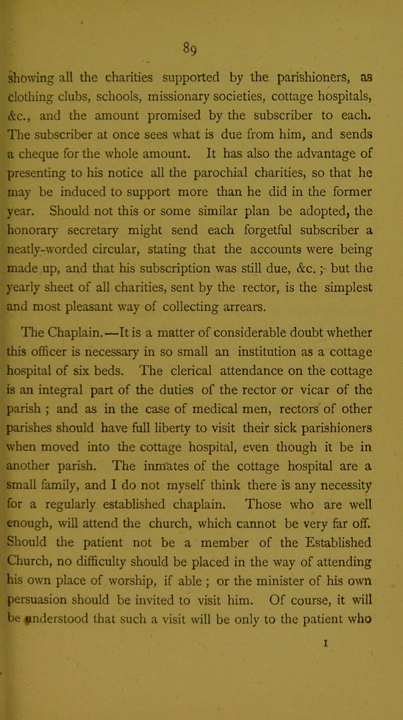 showing all the charities supported by the parishioners, as clothing clubs, schools, missionary societies, cottage hospitals, &c., and the amount promised by the subscriber to each. The subscriber at once sees what is due from him, and sends a cheque for the whole amount. It has also the advantage of presenting to his notice all the parochial charities, so that he may be induced to support more than he did in the former year. Should not this or some similar plan be adopted, the honorary secretary might send each forgetful subscriber a neatly-worded circular, stating that the accounts were being made up, and that his subscription was still due, &c.but the yearly sheet of all charities, sent by the rector, is the simplest and most pleasant way of collecting arrears. The Chaplain.—It is a matter of considerable doubt whether this officer is necessary in so small an institution as a cottage hospital of six beds. The clerical attendance on the cottage is an integral part of the duties of the rector or vicar of the parish ; and as in the case of medical men, rectors of other parishes should have full liberty to visit their sick parishioners when moved into the cottage hospital, even though it be in another parish. The inm'ates of the cottage hospital are a small family, and I do not myself think there is any necessity for a regularly established chaplain. Those who are well enough, will attend the church, which cannot be very far off. Should the patient not be a member of the Established Church, no difficulty should be placed in the way of attending his own place of worship, if able ; or the minister of his own persuasion should be invited to visit him. Of course, it will be understood that such a visit will be only to the patient who i