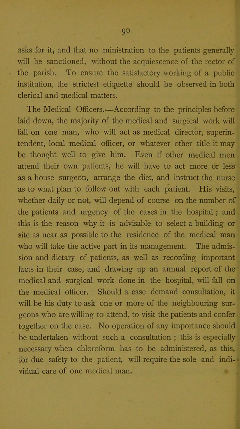 go asks for it, and that no ministration to the patients generally will be sanctioned, without the acquiescence of the rector of the parish. To ensure the satisfactory working of a public institution, the strictest etiquette should be observed in both clerical and paedical matters. The Medical Officers.—According to the principles before laid down, the majority of the medical and surgical work will fall on one man, who will act as medical director, superin- tendent, local medical officer, or whatever other title it may be thought well to give him. Even if other medical men attend their own patients, he will have to act more or less as a house surgeon, arrange the diet, and instruct the nurse as to what plan to follow out with each patient. His visits, whether daily or not, will depend of course on the number of the patients and urgency of the cases in the hospital; and this is the reason why it is advisable to select a building or site as near as possible to the residence of the medical man who will take the active part in its management. The admis- sion and dietary of patients, as well as recording important facts in their case, and drawing up an annual report of the medical and surgical work done in the hospital, will fall on the medical officer. Should a case demand consultation, it will be his duty to ask one or more of the neighbouring sur- geons who are willing to attend, to visit the patients and confer together on the case. No operation of any importance should be undertaken without such a consultation ; this is especially necessary when chloroform has to be administered, as this, for due safety to the patient, will require the sole and indi- vidual care of one medical man.
