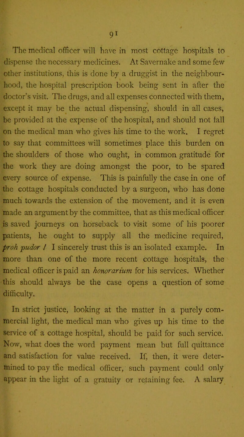 The medical officer will have in most cottage hospitals to dispense the necessary medicines. At Savernake and some few other institutions, this is done by a druggist in the neighbour- hood, the hospital prescription book being sent in after the doctor’s visit. The drugs, and all expenses connected with them, except it may be the actual dispensing, should in all cases, be provided at the expense of the hospital, and should not fall on the medical man who gives his time to the work. I regret to say that committees will sometimes place this burden on the shoulders of those who ought, in common gratitude for the work they are doing amongst the poor, to be spared every source of expense. This is painfully the case in one of the cottage hospitals conducted by a surgeon, who has done much towards the extension of the movement, and it is even made an argument by the committee, that as this medical officer is saved journeys on horseback to visit some of his poorer patients, he ought to supply all the medicine required, proh pudor / I sincerely trust this is an isolated example. In more than one of the more recent cottage hospitals, the medical officer is paid an honorarium for his services. Whether this should always be the case opens a question of some difficulty. In strict justice, looking at the matter in a purely com- mercial light, the medical man who gives up his time to the service of a cottage hospital, should be paid for such service. Now, what does the word payment mean but full quittance and satisfaction for value received. If, then, it were deter- mined to pay the medical officer, such payment could only appear in the light of a gratuity or retaining fee. A salary