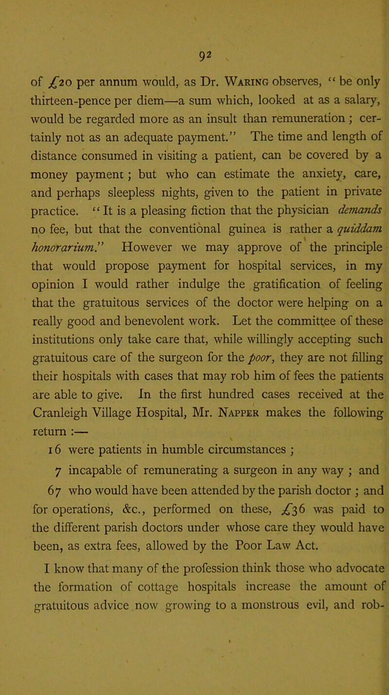 of £20 per annum would, as Dr. Waring observes, “ be only thirteen-pence per diem—a sum which, looked at as a salary, would be regarded more as an insult than remuneration ; cer- tainly not as an adequate payment.” The time and length of distance consumed in visiting a patient, can be covered by a money payment; but who can estimate the anxiety, care, and perhaps sleepless nights, given to the patient in private practice. “ It is a pleasing fiction that the physician demands no fee, but that the conventional guinea is rather a quiddam I honorarium.” However we may approve of the principle that would propose payment for hospital services, in my opinion I would rather indulge the gratification of feeling that the gratuitous services of the doctor were helping on a really good and benevolent work. Let the committee of these institutions only take care that, while willingly accepting such gratuitous care of the surgeon for the poor, they are not filling their hospitals with cases that may rob him of fees the patients are able to give. In the first hundred cases received at the Cranleigh Village Hospital, Mr. Napper makes the following return :— \ 16 were patients in humble circumstances ; 7 incapable of remunerating a surgeon in any way ; and 67 who would have been attended by the parish doctor ; and for operations, &c., performed on these, ^36 was paid to the different parish doctors under whose care they would have been, as extra fees, allowed by the Poor Law Act. I know that many of the profession think those who advocate the formation of cottage hospitals increase the amount of gratuitous advice now growing to a monstrous evil, and rob-
