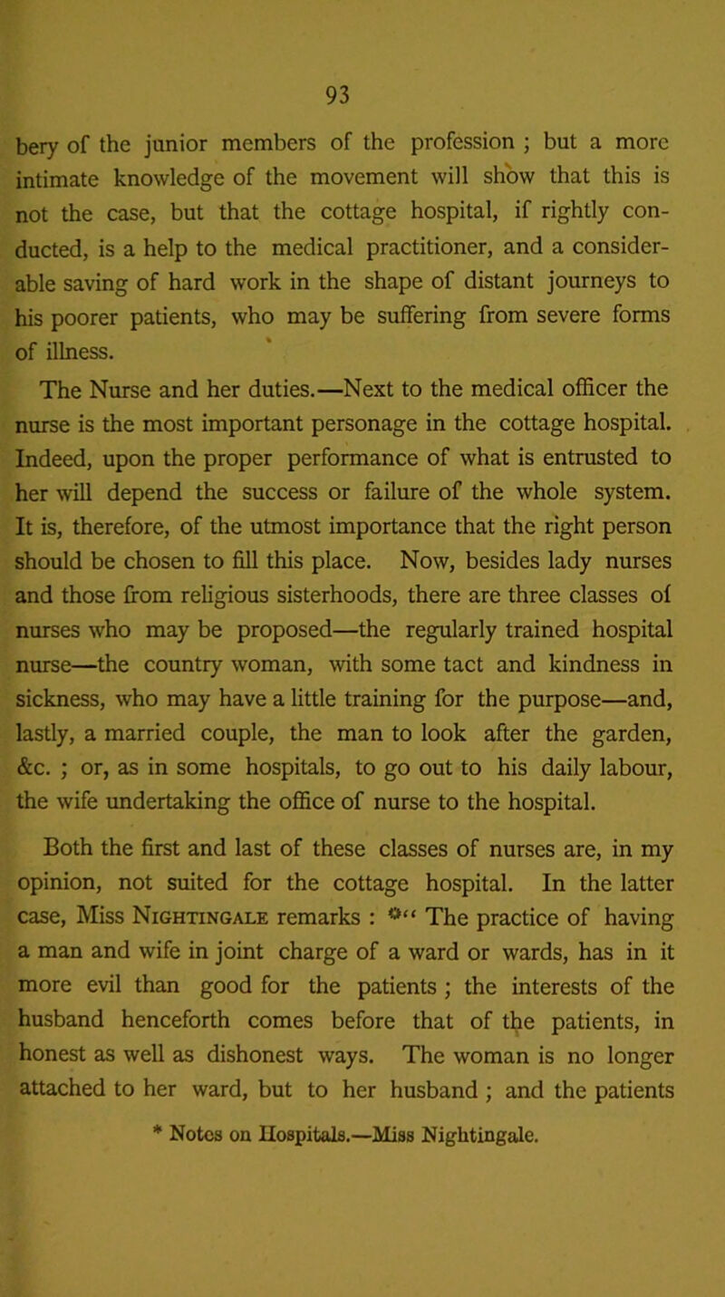 bery of the junior members of the profession ; but a more intimate knowledge of the movement will show that this is not the case, but that the cottage hospital, if rightly con- ducted, is a help to the medical practitioner, and a consider- able saving of hard work in the shape of distant journeys to his poorer patients, who may be suffering from severe forms of illness. The Nurse and her duties.—Next to the medical officer the nurse is the most important personage in the cottage hospital. Indeed, upon the proper performance of what is entrusted to her will depend the success or failure of the whole system. It is, therefore, of the utmost importance that the right person should be chosen to fill this place. Now, besides lady nurses and those from religious sisterhoods, there are three classes of nurses who may be proposed—the regularly trained hospital nurse—the country woman, with some tact and kindness in sickness, who may have a little training for the purpose—and, lastly, a married couple, the man to look after the garden, &c. ; or, as in some hospitals, to go out to his daily labour, the wife undertaking the office of nurse to the hospital. Both the first and last of these classes of nurses are, in my opinion, not suited for the cottage hospital. In the latter case, Miss Nightingale remarks : The practice of having a man and wife in joint charge of a ward or wards, has in it more evil than good for the patients ; the interests of the husband henceforth comes before that of the patients, in honest as well as dishonest ways. The woman is no longer attached to her ward, but to her husband ; and the patients * Notes on Hospitals.—Miss Nightingale.