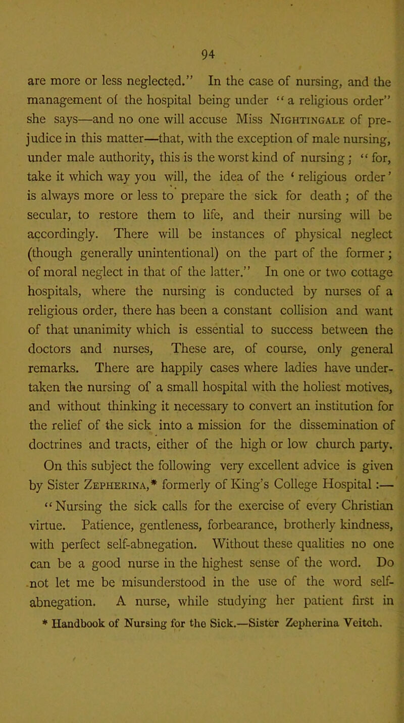 are more or less neglected.” In the case of nursing, and the management of the hospital being under “ a religious order” she says—and no one will accuse Miss Nightingale of pre- judice in this matter—that, with the exception of male nursing, under male authority, this is the worst kind of nursing; “ for, take it which way you will, the idea of the ‘ religious order ’ is always more or less to prepare the sick for death ; of the secular, to restore them to life, and their nursing will be accordingly. There will be instances of physical neglect (though generally unintentional) on the part of the former; of moral neglect in that of the latter.” In one or two cottage hospitals, where the nursing is conducted by nurses of a religious order, there has been a constant collision and want of that unanimity which is essential to success between the doctors and nurses, These are, of course, only general remarks. There are happily cases where ladies have under- taken the nursing of a small hospital with the holiest motives, and without thinking it necessary to convert an institution for the relief of the sick into a mission for the dissemination of doctrines and tracts, either of the high or low church party. On this subject the following very excellent advice is given by Sister Zepherina,* formerly of King’s College Hospital:— “ Nursing the sick calls for the exercise of every Christian virtue. Patience, gentleness, forbearance, brotherly kindness, with perfect self-abnegation. Without these qualities no one can be a good nurse in the highest sense of the word. Do not let me be misunderstood in the use of the word self- abnegation. A nurse, while studying her patient first in * Handbook of Nursing for the Sick.—Sister Zepherina Yeitch.