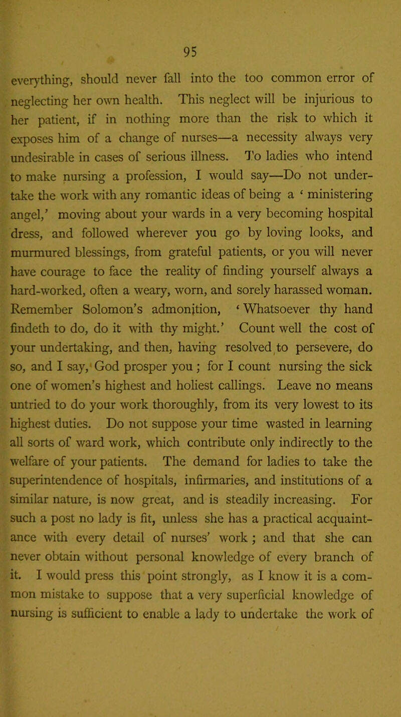 everything, should never fall into the too common error of neglecting her own health. This neglect will be injurious to her patient, if in nothing more than the risk to which it exposes him of a change of nurses—a necessity always very undesirable in cases of serious illness. To ladies who intend to make nursing a profession, I would say—Do not under- take the work with any romantic ideas of being a £ ministering angel,’ moving about your wards in a very becoming hospital dress, and followed wherever you go by loving looks, and murmured blessings, from grateful patients, or you will never have courage to face the reality of finding yourself always a hard-worked, often a weary, worn, and sorely harassed woman. Remember Solomon’s admonition, ‘ Whatsoever thy hand findeth to do, do it with thy might.’ Count well the cost of your undertaking, and then, having resolved to persevere, do so, and I say,1 God prosper you ; for I count nursing the sick one of women’s highest and holiest callings. Leave no means untried to do your work thoroughly, from its very lowest to its highest duties. Do not suppose your time wasted in learning all sorts of ward work, which contribute only indirectly to the welfare of your patients. The demand for ladies to take the superintendence of hospitals, infirmaries, and institutions of a similar nature, is now great, and is steadily increasing. For such a post no lady is fit, unless she has a practical acquaint- ance with every detail of nurses’ work ; and that she can never obtain without personal knowledge of every branch of it. I would press this point strongly, as I know it is a com- mon mistake to suppose that a very superficial knowledge of nursing is sufficient to enable a lady to undertake the work of