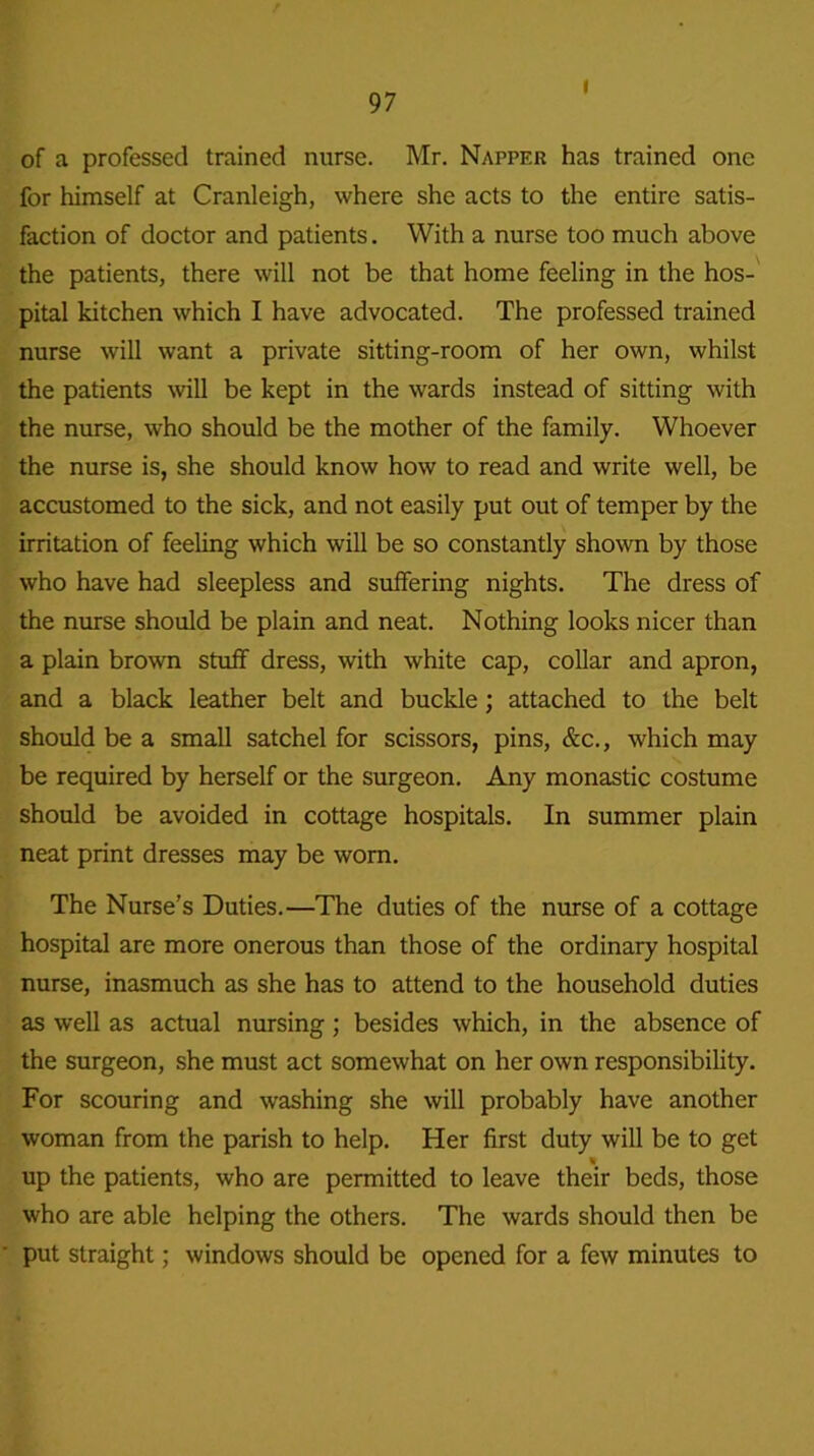 i of a professed trained nurse. Mr. Napper has trained one for himself at Cranleigh, where she acts to the entire satis- faction of doctor and patients. With a nurse too much above the patients, there will not be that home feeling in the hos- pital kitchen which I have advocated. The professed trained nurse will want a private sitting-room of her own, whilst the patients will be kept in the wards instead of sitting with the nurse, who should be the mother of the family. Whoever the nurse is, she should know how to read and write well, be accustomed to the sick, and not easily put out of temper by the irritation of feeling which will be so constantly shown by those who have had sleepless and suffering nights. The dress of the nurse should be plain and neat. Nothing looks nicer than a plain brown stuff dress, with white cap, collar and apron, and a black leather belt and buckle; attached to the belt should be a small satchel for scissors, pins, &c., which may be required by herself or the surgeon. Any monastic costume should be avoided in cottage hospitals. In summer plain neat print dresses may be worn. The Nurse’s Duties.—The duties of the nurse of a cottage hospital are more onerous than those of the ordinary hospital nurse, inasmuch as she has to attend to the household duties as well as actual nursing ; besides which, in the absence of the surgeon, she must act somewhat on her own responsibility. For scouring and washing she will probably have another woman from the parish to help. Her first duty will be to get up the patients, who are permitted to leave their beds, those who are able helping the others. The wards should then be put straight; windows should be opened for a few minutes to