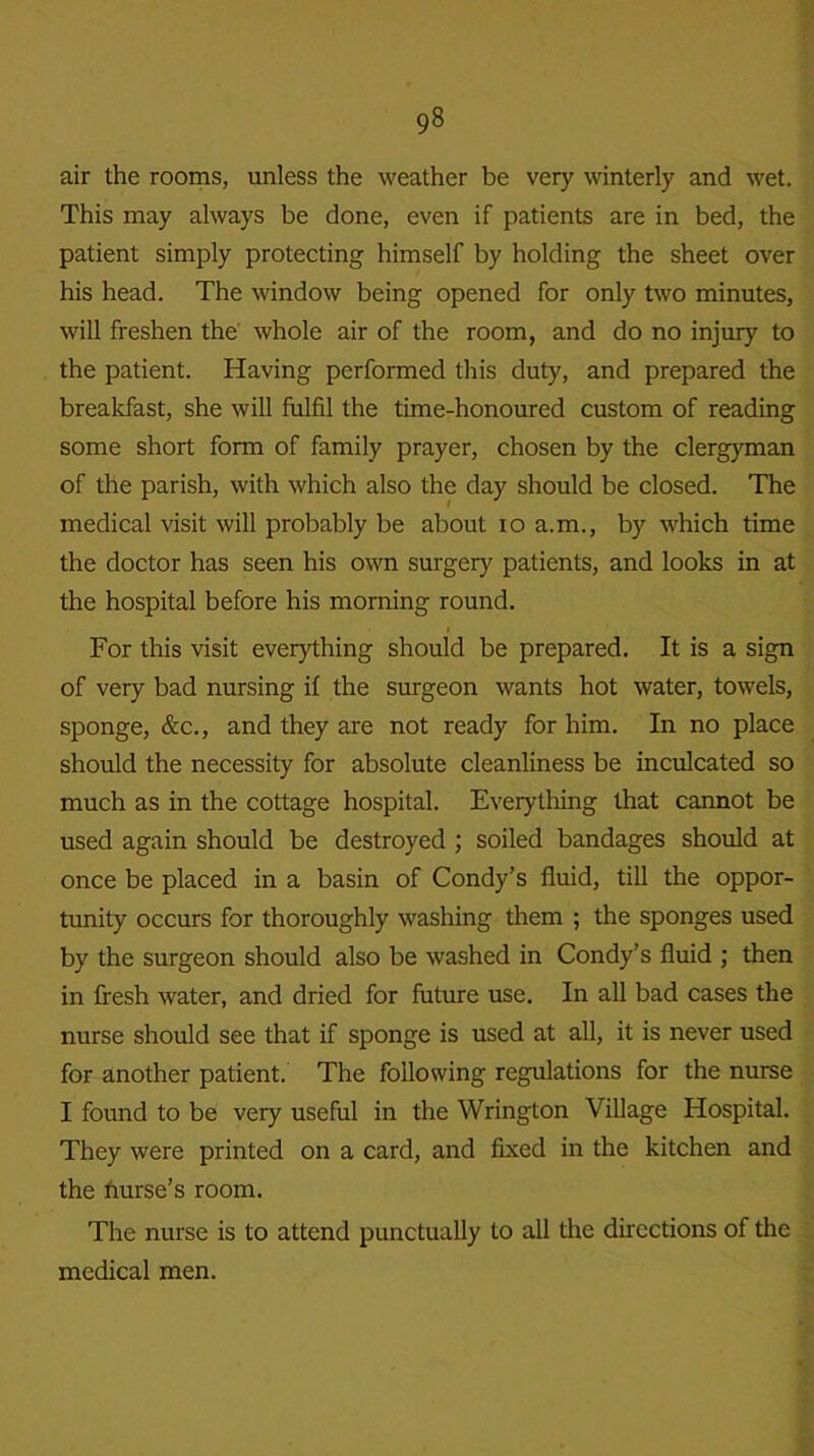 air the rooms, unless the weather be very winterly and wet. This may always be done, even if patients are in bed, the patient simply protecting himself by holding the sheet over his head. The window being opened for only two minutes, will freshen the whole air of the room, and do no injur)’- to the patient. Having performed this duty, and prepared the breakfast, she will fulfil the time-honoured custom of reading some short form of family prayer, chosen by the clergyman of the parish, with which also the day should be closed. The medical visit will probably be about io a.m., by which time the doctor has seen his own surgery patients, and looks in at the hospital before his morning round. For this visit everything should be prepared. It is a sign of very bad nursing if the surgeon wants hot water, towels, sponge, &c., and they are not ready for him. In no place should the necessity for absolute cleanliness be inculcated so much as in the cottage hospital. Everything that cannot be used again should be destroyed ; soiled bandages should at once be placed in a basin of Condy’s fluid, till the oppor- tunity occurs for thoroughly washing them ; the sponges used by the surgeon should also be washed in Condy’s fluid ; then in fresh water, and dried for future use. In all bad cases the nurse should see that if sponge is used at all, it is never used for another patient. The following regulations for the nurse I found to be very useful in the Wrington Village Hospital. They were printed on a card, and fixed in the kitchen and the hurse’s room. The nurse is to attend punctually to all the directions of the medical men.