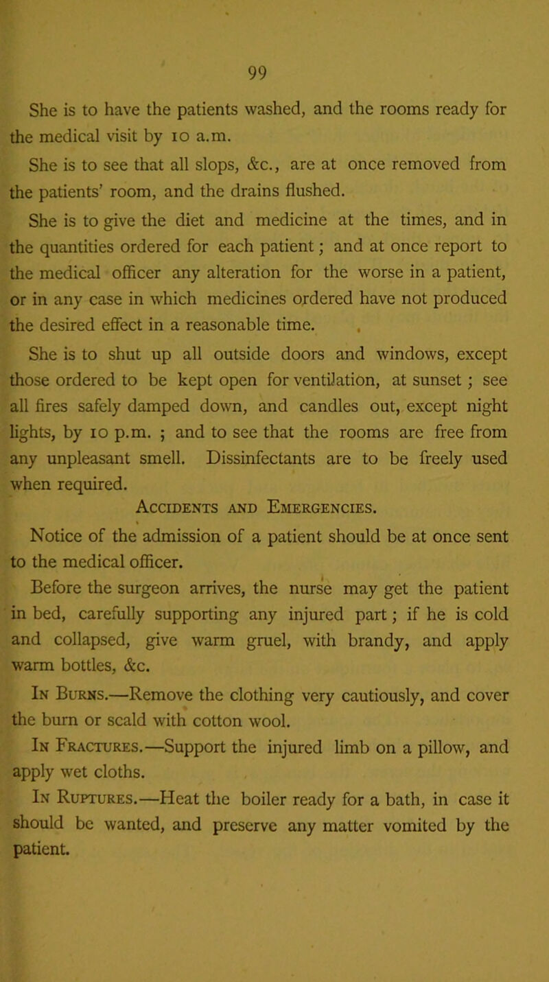 She is to have the patients washed, and the rooms ready for the medical visit by io a.m. She is to see that all slops, &c., are at once removed from the patients’ room, and the drains flushed. She is to give the diet and medicine at the times, and in the quantities ordered for each patient; and at once report to the medical officer any alteration for the worse in a patient, or in any case in which medicines ordered have not produced the desired effect in a reasonable time. She is to shut up all outside doors and windows, except those ordered to be kept open for ventilation, at sunset; see all fires safely damped down, and candles out, except night lights, by io p.m. ; and to see that the rooms are free from any unpleasant smell. Dissinfectants are to be freely used when required. Accidents and Emergencies. Notice of the admission of a patient should be at once sent to the medical officer. Before the surgeon arrives, the nurse may get the patient in bed, carefully supporting any injured part; if he is cold and collapsed, give warm gruel, with brandy, and apply warm bottles, &c. In Burns.—Remove the clothing very cautiously, and cover the burn or scald with cotton wool. In Fractures.—Support the injured limb on a pillow, and apply wet cloths. In Ruptures.—Heat the boiler ready for a bath, in case it should be wanted, and preserve any matter vomited by the patient.