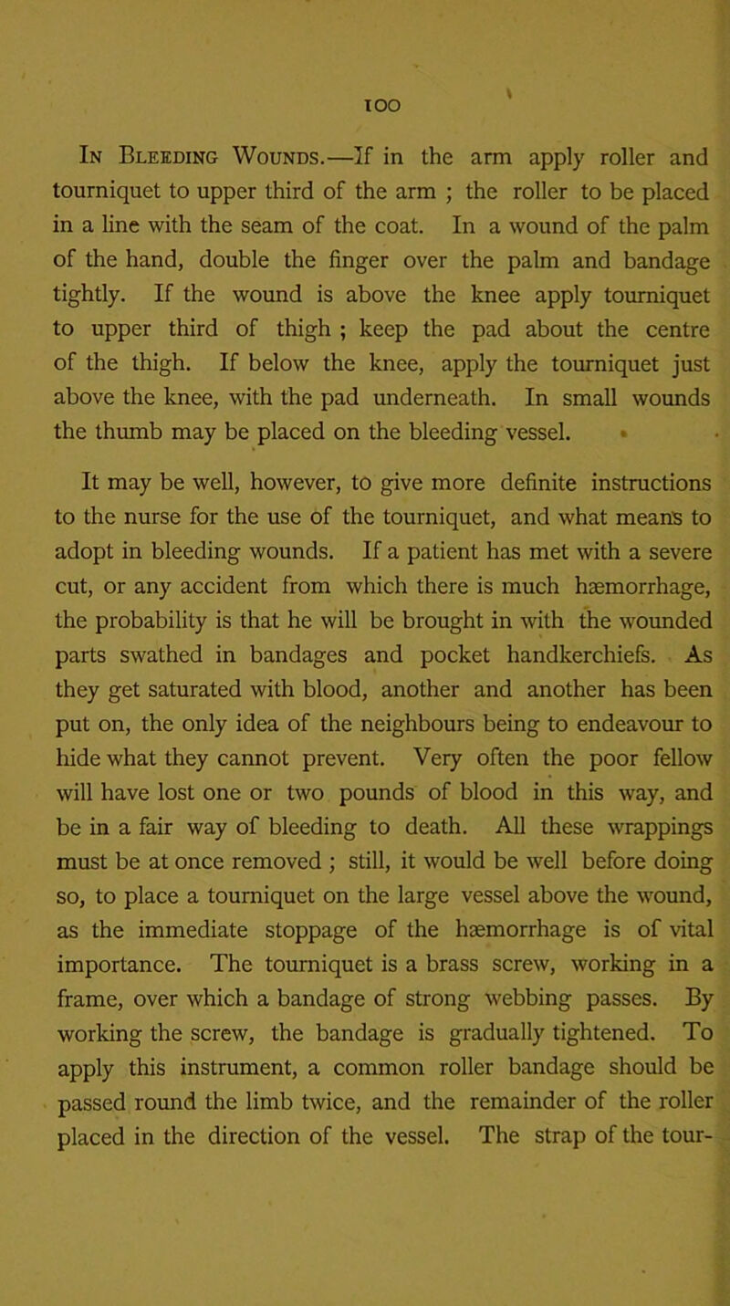 TOO In Bleeding Wounds.—If in the arm apply roller and tourniquet to upper third of the arm ; the roller to be placed in a line with the seam of the coat. In a wound of the palm of the hand, double the finger over the palm and bandage tightly. If the wound is above the knee apply tourniquet to upper third of thigh ; keep the pad about the centre of the thigh. If below the knee, apply the tourniquet just above the knee, with the pad underneath. In small wounds the thumb may be placed on the bleeding vessel. It may be well, however, to give more definite instructions to the nurse for the use of the tourniquet, and what means to adopt in bleeding wounds. If a patient has met with a severe cut, or any accident from which there is much haemorrhage, the probability is that he will be brought in with the wounded parts swathed in bandages and pocket handkerchiefs. As they get saturated with blood, another and another has been put on, the only idea of the neighbours being to endeavour to hide what they cannot prevent. Very often the poor fellow will have lost one or two pounds of blood in this way, and be in a fair way of bleeding to death. All these wrappings must be at once removed ; still, it would be well before doing so, to place a tourniquet on the large vessel above the wound, as the immediate stoppage of the haemorrhage is of vital importance. The tourniquet is a brass screw, working in a frame, over which a bandage of strong webbing passes. By working the screw, the bandage is gradually tightened. To apply this instrument, a common roller bandage should be passed round the limb twice, and the remainder of the roller placed in the direction of the vessel. The strap of the tour-