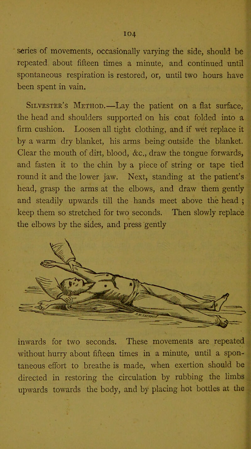 series of movements, occasionally varying the side, should be repeated about fifteen times a minute, and continued until spontaneous respiration is restored, or, until two hours have been spent in vain. Silvester’s Method.—Lay the patient on a flat surface, the head and shoulders supported on his coat folded into a firm cushion. Loosen all tight clothing, and if wet replace it by a warm dry blanket, his arms being outside the blanket. Clear the mouth of dirt, blood, &c., draw the tongue forwards, and fasten it to the chin by a piece of string or tape tied round it and the lower jaw. Next, standing at the patient’s head, grasp the arms at the elbows, and draw them gently and steadily upwards till the hands meet above the head ; keep them so stretched for two seconds. Then slowly replace the elbows by the sides, and press gently inwards for two seconds. These movements are repeated without hurry about fifteen times in a minute, until a spon- taneous effort to breathe is made, when exertion should be directed in restoring the circulation by rubbing the limbs upwards towards the body, and by placing hot bottles at the