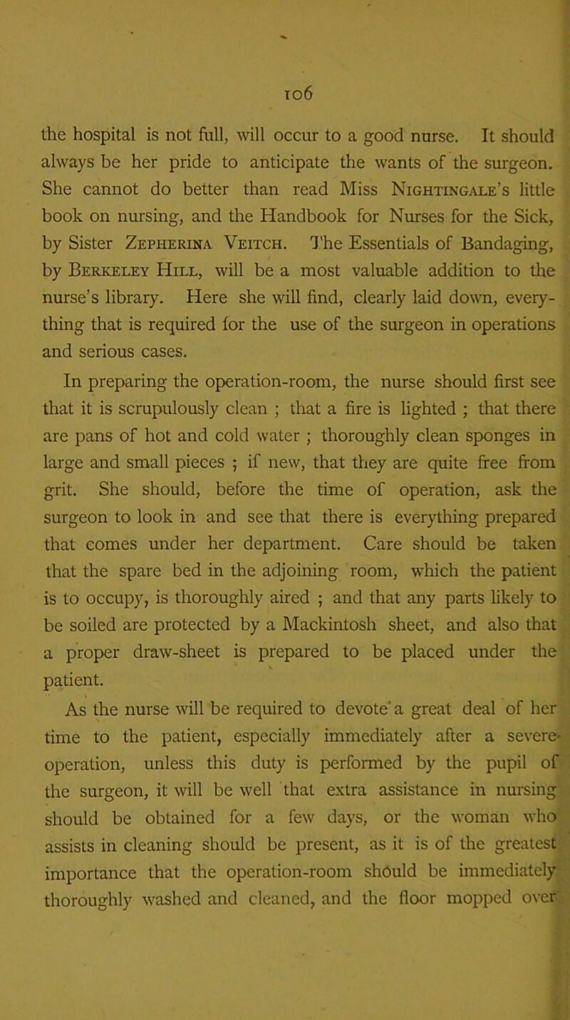 the hospital is not full, will occur to a good nurse. It should always be her pride to anticipate the wants of the surgeon. She cannot do better than read Miss Nightingale’s little book on nursing, and the Handbook for Nurses for the Sick, by Sister Zepherina Veitch. The Essentials of Bandaging, by Berkeley Hill, will be a most valuable addition to the nurse’s library. Here she will find, clearly laid down, every- thing that is required for the use of the surgeon in operations and serious cases. In preparing the operation-room, the nurse should first see that it is scrupulously clean ; that a fire is lighted ; that there are pans of hot and cold water ; thoroughly clean sponges in large and small pieces ; if new, that they are quite free from grit. She should, before the time of operation, ask the surgeon to look in and see that there is everything prepared that comes under her department. Care should be taken that the spare bed in the adjoining room, which the patient is to occupy, is thoroughly aired ; and that any parts likely to be soiled are protected by a Mackintosh sheet, and also that a proper draw-sheet is prepared to be placed under the patient. As the nurse will be required to devote' a great deal of her time to the patient, especially immediately after a severe- operation, unless this duty is performed by the pupil of the surgeon, it will be well that extra assistance in nursing should be obtained for a few days, or the woman who assists in cleaning should be present, as it is of the greatest importance that the operation-room should be immediately thoroughly washed and cleaned, and the floor mopped over'