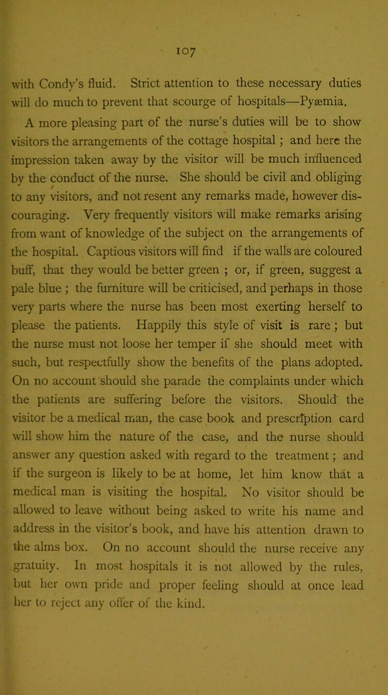 io7 with Condy’s fluid. Strict attention to these necessary duties will do much to prevent that scourge of hospitals—Pyremia. A more pleasing part of the nurse’s duties will be to show visitors the arrangements of the cottage hospital; and here the impression taken away by the visitor will be much influenced by the conduct of the nurse. She should be civil and obliging to any visitors, and not resent any remarks made, however dis- couraging. Very frequently visitors will make remarks arising from want of knowledge of the subject on the arrangements of the hospital. Captious visitors will find if the walls are coloured buff, that they would be better green ; or, if green, suggest a pale blue ; the furniture will be criticised, and perhaps in those very parts where the nurse has been most exerting herself to please the patients. Happily this style of visit is rare ; but the nurse must not loose her temper if she should meet with such, but respectfully show the benefits of the plans adopted. On no account should she parade the complaints under which the patients are suffering before the visitors. Should' the visitor be a medical man, the case book and prescription card will show him the nature of the case, and the nurse should answer any question asked with regard to the treatment; and if the surgeon is likely to be at home, let him know that a medical man is visiting the hospital. No visitor should be allowed to leave without being asked to wrrite his name and address in the visitor’s book, and have his attention drawn to the alms box. On no account should the nurse receive any gratuity. In most hospitals it is not allowed by the rules, but her own pride and proper feeling should at once lead her to reject any oiler of the kind.