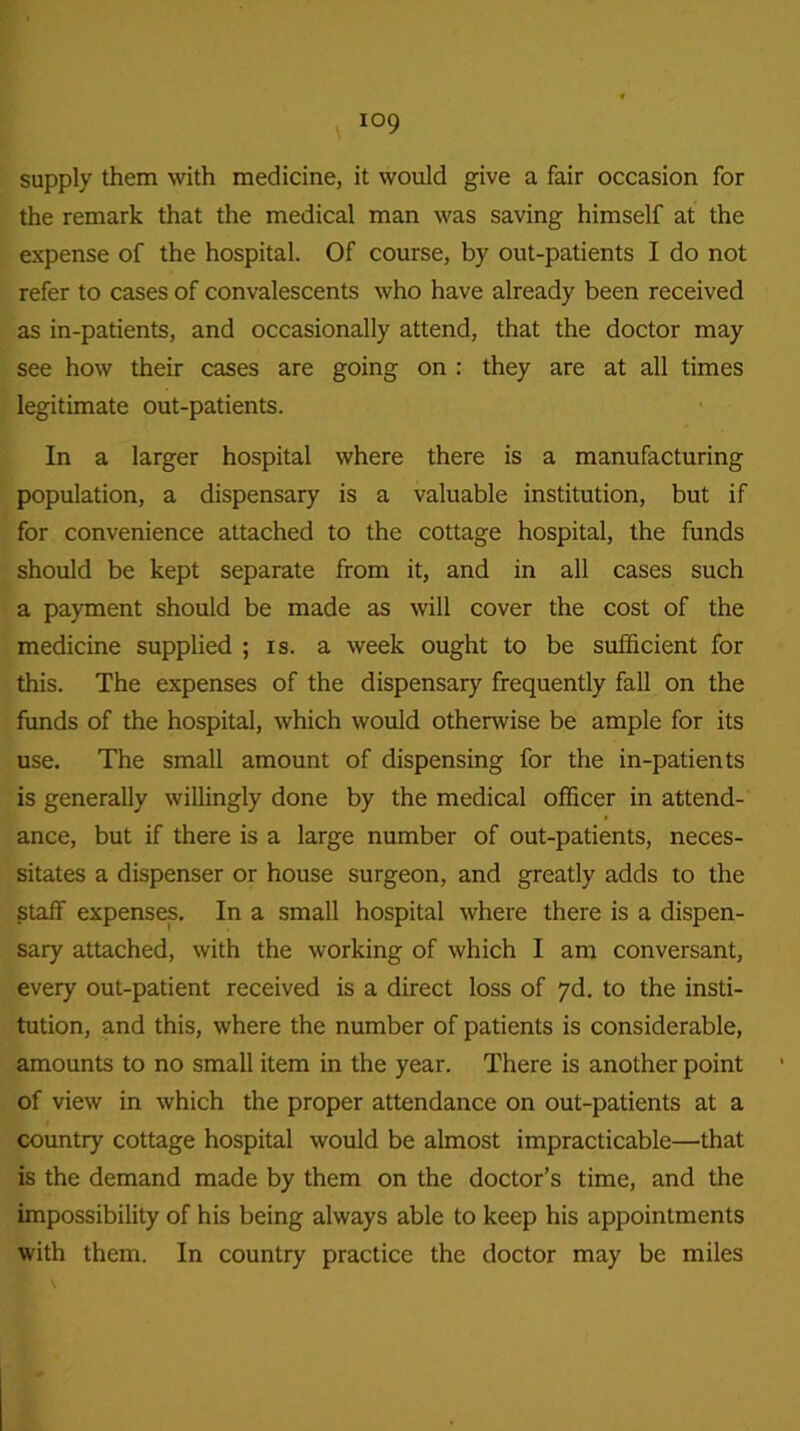 supply them with medicine, it would give a fair occasion for the remark that the medical man was saving himself at the expense of the hospital. Of course, by out-patients I do not refer to cases of convalescents who have already been received as in-patients, and occasionally attend, that the doctor may see how their cases are going on : they are at all times legitimate out-patients. In a larger hospital where there is a manufacturing population, a dispensary is a valuable institution, but if for convenience attached to the cottage hospital, the funds should be kept separate from it, and in all cases such a payment should be made as will cover the cost of the medicine supplied ; is. a week ought to be sufficient for this. The expenses of the dispensary frequently fall on the funds of the hospital, which would otherwise be ample for its use. The small amount of dispensing for the in-patients is generally willingly done by the medical officer in attend- ance, but if there is a large number of out-patients, neces- sitates a dispenser or house surgeon, and greatly adds to the staff expenses. In a small hospital where there is a dispen- sary attached, with the working of which I am conversant, every out-patient received is a direct loss of 7d. to the insti- tution, and this, where the number of patients is considerable, amounts to no small item in the year. There is another point of view in which the proper attendance on out-patients at a country cottage hospital would be almost impracticable—that is the demand made by them on the doctor’s time, and the impossibility of his being always able to keep his appointments with them. In country practice the doctor may be miles