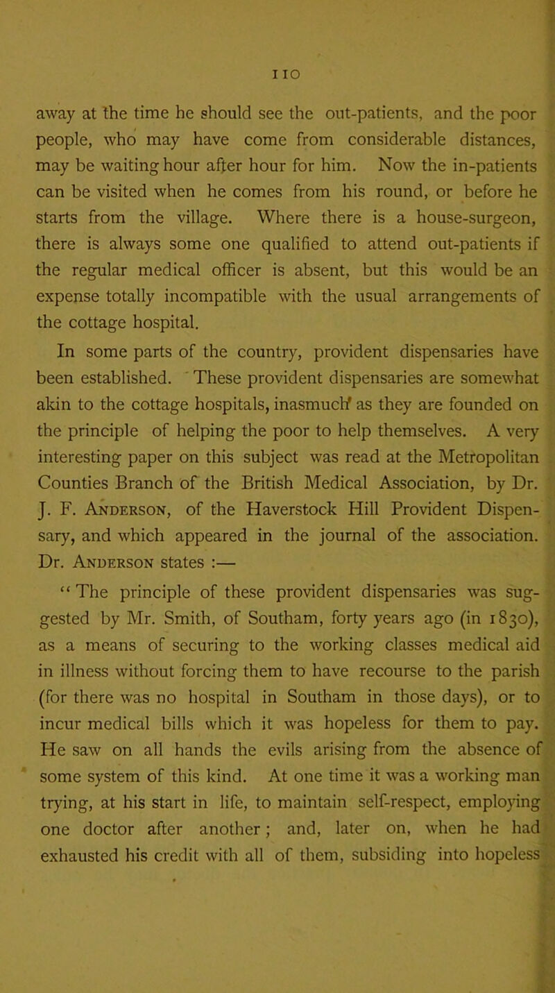 away at the time he should see the out-patients, and the poor people, who may have come from considerable distances, may be waiting hour after hour for him. Now the in-patients can be visited when he comes from his round, or before he starts from the village. Where there is a house-surgeon, there is always some one qualified to attend out-patients if the regular medical officer is absent, but this would be an expense totally incompatible with the usual arrangements of the cottage hospital. In some parts of the country, provident dispensaries have been established. These provident dispensaries are somewhat akin to the cottage hospitals, inasmuch as they are founded on the principle of helping the poor to help themselves. A very interesting paper on this subject was read at the Metropolitan Counties Branch of the British Medical Association, by Dr. J. F. Anderson, of the Haverstock Hill Provident Dispen- sary, and which appeared in the journal of the association. Dr. Anderson states :— “The principle of these provident dispensaries was sug- gested by Mr. Smith, of Southam, forty years ago (in 1830), as a means of securing to the working classes medical aid in illness without forcing them to have recourse to the parish (for there was no hospital in Southam in those days), or to incur medical bills which it was hopeless for them to pay. He saw on all hands the evils arising from the absence of some system of this kind. At one time it was a working man trying, at his start in life, to maintain self-respect, employing one doctor after another; and, later on, when he had exhausted his credit with all of them, subsiding into hopeless