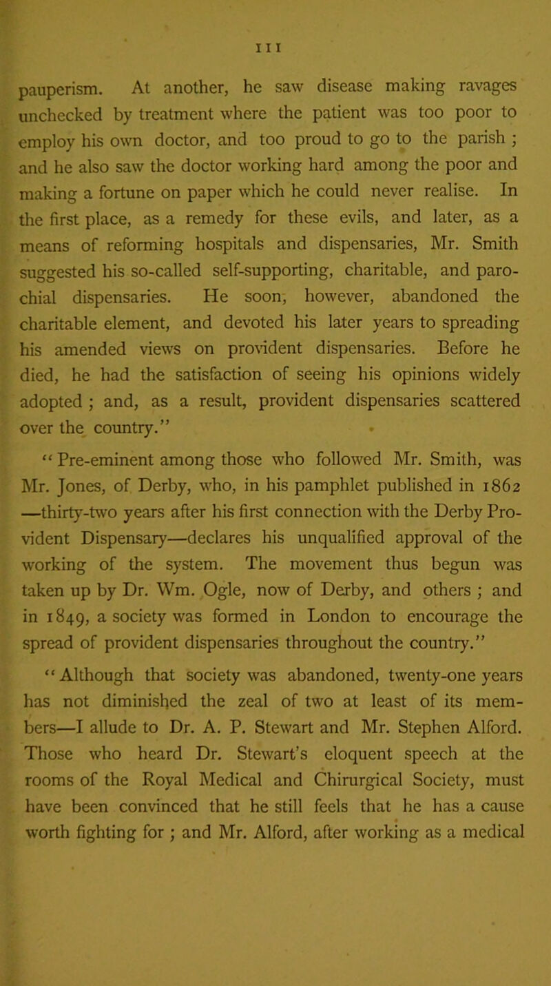 pauperism. At another, he saw disease making ravages unchecked by treatment where the patient was too poor to employ his own doctor, and too proud to go to the parish ; and he also saw the doctor working hard among the poor and making a fortune on paper which he could never realise. In the first place, as a remedy for these evils, and later, as a means of reforming hospitals and dispensaries, Mr. Smith suggested his so-called self-supporting, charitable, and paro- chial dispensaries. He soon, however, abandoned the charitable element, and devoted his later years to spreading his amended views on provident dispensaries. Before he died, he had the satisfaction of seeing his opinions widely adopted ; and, as a result, provident dispensaries scattered over the country.” “ Pre-eminent among those who followed Mr. Smith, was Mr. Jones, of Derby, who, in his pamphlet published in 1862 —thirty-two years after his first connection with the Derby Pro- vident Dispensary—declares his unqualified approval of the working of the system. The movement thus begun was taken up by Dr. Wm. Ogle, now of Derby, and others ; and in 1849, a society was formed in London to encourage the spread of provident dispensaries throughout the country.” “Although that society was abandoned, twenty-one years has not diminished the zeal of two at least of its mem- bers—I allude to Dr. A. P. Stewart and Mr. Stephen Alford. Those who heard Dr. Stewart’s eloquent speech at the rooms of the Royal Medical and Chirurgical Society, must have been convinced that he still feels that he has a cause worth fighting for ; and Mr. Alford, after working as a medical