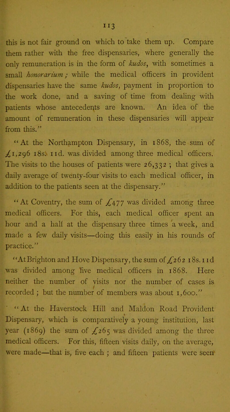 them rather with the free dispensaries, where generally the only remuneration is in the form of kudos, with sometimes a small honorarium; while the medical officers in provident dispensaries have the same kudos, payment in proportion to the work done, and a saving of time from dealing with patients whose antecedents are known. An idea of the amount of remuneration in these dispensaries will appear from this.” “At the Northampton Dispensary, in 1868, the sum of ^1,296 i8s.v 1 id. was divided among three medical officers. The visits to the houses of patients were 26,332 ; that gives a daily average of twenty-four visits to each medical officer, in addition to the patients seen at the dispensary.” “At Coventry, the sum of ^477 was divided among three medical officers. For this, each medical officer spent an hour and a hall at the dispensary three times a week, and made a few daily visits—doing this easily in his rounds of practice.” “AtBrighton and Hove Dispensary, the sum of^262 18s. 1 id was divided among five medical officers in 1868. Here neither the number of visits nor the number of cases is recorded ; but the number of members was about 1,600.” “At the Haverstock Hill and Maldon Road Provident » Dispensary, which is comparatively a young institution, last year (1869) the sum of £26^ was divided among the three medical officers. For this, fifteen visits daily, on the average, were made—that is, five each ; and fifteen patients were seen