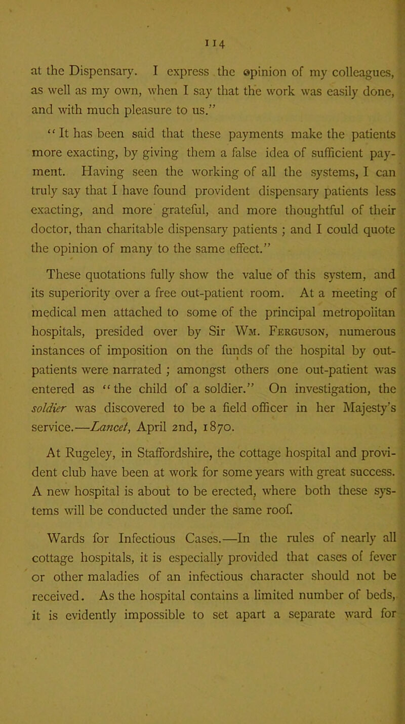 at the Dispensary. I express the opinion of my colleagues, as well as my own, when I say that the work was easily done, and with much pleasure to us.” It has been said that these payments make the patients more exacting, by giving them a false idea of sufficient pay- ment. Having seen the working of all the systems, I can truly say that I have found provident dispensary patients less exacting, and more grateful, and more thoughtful of their doctor, than charitable dispensary patients ; and I could quote the opinion of many to the same effect.” These quotations fully show the value of this system, and its superiority over a free out-patient room. At a meeting of medical men attached to some of the principal metropolitan hospitals, presided over by Sir Wm. Ferguson, numerous instances of imposition on the funds of the hospital by out- patients were narrated ; amongst others one out-patient was entered as the child of a soldier.” On investigation, the soldier was discovered to be a field officer in her Majesty’s service.—Lancet, April 2nd, 1870. At Rugeley, in Staffordshire, the cottage hospital and provi- dent club have been at work for some years with great success. A new hospital is about to be erected, where both these sys- tems will be conducted under the same roof. Wards for Infectious Cases.—In the rules of nearly all cottage hospitals, it is especially provided that cases of fever or other maladies of an infectious character should not be received. As the hospital contains a limited number of beds, it is evidently impossible to set apart a separate ward for v'i I