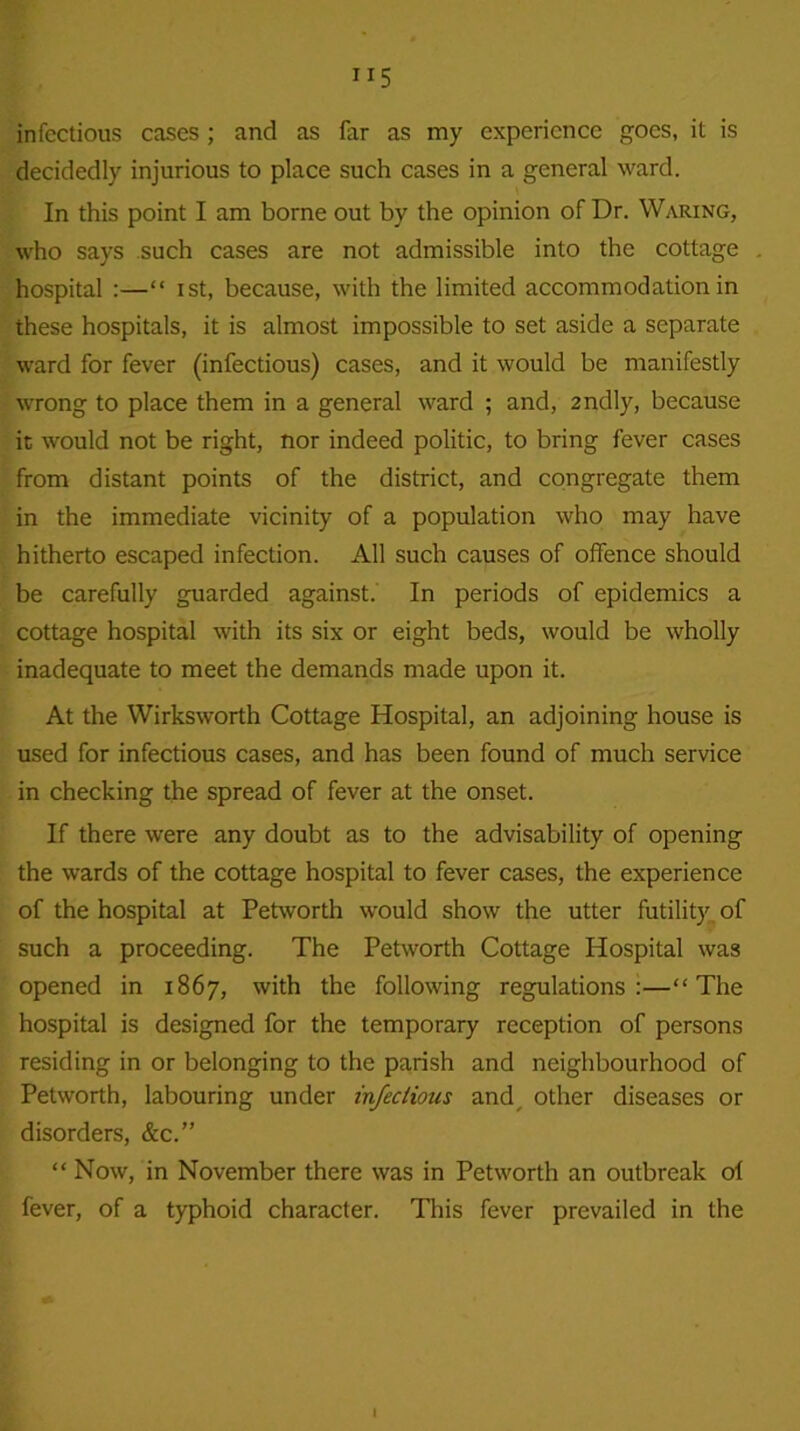 ”5 infectious cases; and as far as my experience goes, it is decidedly injurious to place such cases in a general ward. In this point I am borne out by the opinion of Dr. Waring, who says such cases are not admissible into the cottage hospital :—“ ist, because, with the limited accommodation in these hospitals, it is almost impossible to set aside a separate ward for fever (infectious) cases, and it would be manifestly wrong to place them in a general ward ; and, 2ndly, because it would not be right, nor indeed politic, to bring fever cases from distant points of the district, and congregate them in the immediate vicinity of a population who may have hitherto escaped infection. All such causes of offence should be carefully guarded against. In periods of epidemics a cottage hospital with its six or eight beds, would be wholly inadequate to meet the demands made upon it. At the Wirksworth Cottage Hospital, an adjoining house is used for infectious cases, and has been found of much service in checking the spread of fever at the onset. If there were any doubt as to the advisability of opening the wards of the cottage hospital to fever cases, the experience of the hospital at Petworth would show the utter futility of such a proceeding. The Petworth Cottage Hospital was opened in 1867, with the following regulations:—“The hospital is designed for the temporary reception of persons residing in or belonging to the parish and neighbourhood of Petworth, labouring under infections and, other diseases or disorders, &c.” “ Now, in November there was in Petworth an outbreak of fever, of a typhoid character. This fever prevailed in the I