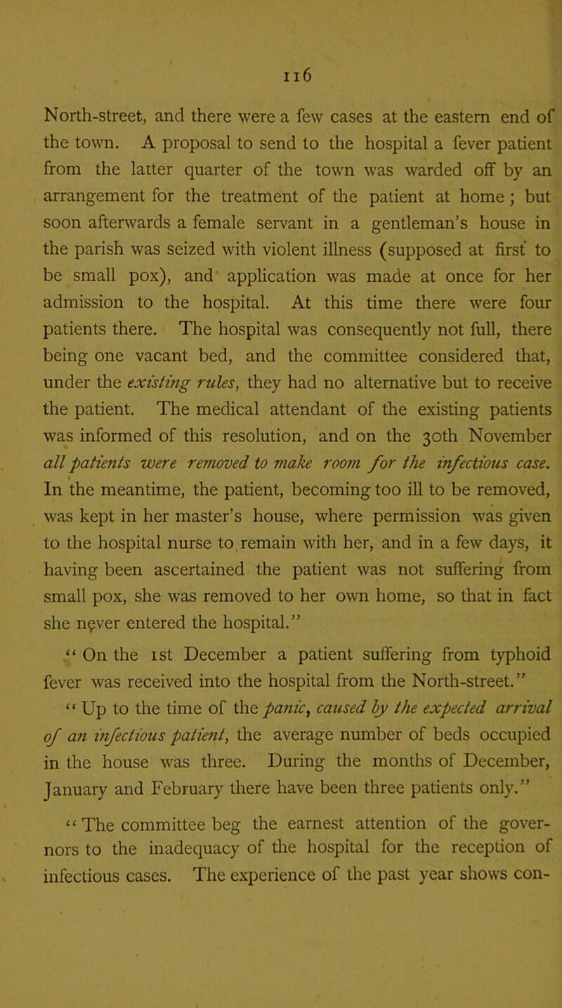 North-street, and there were a few cases at the eastern end of the town. A proposal to send to the hospital a fever patient from the latter quarter of the town was warded off by an arrangement for the treatment of the patient at home; but soon afterwards a female servant in a gentleman’s house in the parish was seized with violent illness (supposed at first to be small pox), and application was made at once for her admission to the hospital. At this time there were four patients there. The hospital was consequently not full, there being one vacant bed, and the committee considered that, under the existing rules, they had no alternative but to receive the patient. The medical attendant of the existing patients was informed of this resolution, and on the 30th November all patie?its were removed to make room for the infectious case. In the meantime, the patient, becoming too ill to be removed, was kept in her master’s house, where permission was given to the hospital nurse to remain with her, and in a few days, it having been ascertained the patient was not suffering from small pox, she was removed to her own home, so that in fact she never entered the hospital.” “ On the 1 st December a patient suffering from typhoid fever was received into the hospital from the North-street.” “ Up to the time of the panic, caused by the expected arrival of an infectious patient, the average number of beds occupied in the house was three. During the months of December, January and February there have been three patients only.” “ The committee beg the earnest attention of the gover- nors to the inadequacy of the hospital for the reception of infectious cases. The experience of the past year shows con-