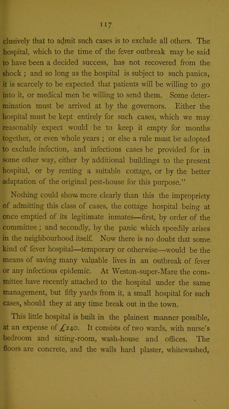 n 7 clusively that to admit such cases is to exclude all others. The hospital, which to the time of the fever outbreak may be said to have been a decided success, has not recovered from the shock ; and so long as the hospital is subject to such panics, it is scarcely to be expected that patients will be willing to go into it, or medical men be willing to send them. Some deter- mination must be arrived at by the governors. Either the hospital must be kept entirely for such cases, which we may reasonably expect would be to keep it empty for months together, or even whole years ; or else a rule must be adopted to exclude infection, and infectious cases be provided for in some other way, either by additional buildings to the present hospital, or by renting a suitable cottage, or by the better adaptation of the original pest-house for this purpose.” Nothing could show, more clearly than this the impropriety of admitting this class of cases, the cottage hospital being at once emptied of its legitimate inmates—first, by order of the committee ; and secondly, by the panic which speedily arises in the neighbourhood itself. Now there is no doubt that some kind of fever hospital—temporary or otherwise—would be the means of saving many valuable lives in an outbreak of fever or any infectious epidemic. At Weston-super-Mare the com- mittee have recently attached to the hospital under the same management, but fifty yards from it, a small hospital for such cases, should they at any time break out in the town. This little hospital is built in the plainest manner possible, at an expense of /'240. It consists of two wards, with nurse’s bedroom and sitting-room, wash-house and offices. The floors are concrete, and the walls hard plaster, whitewashed,