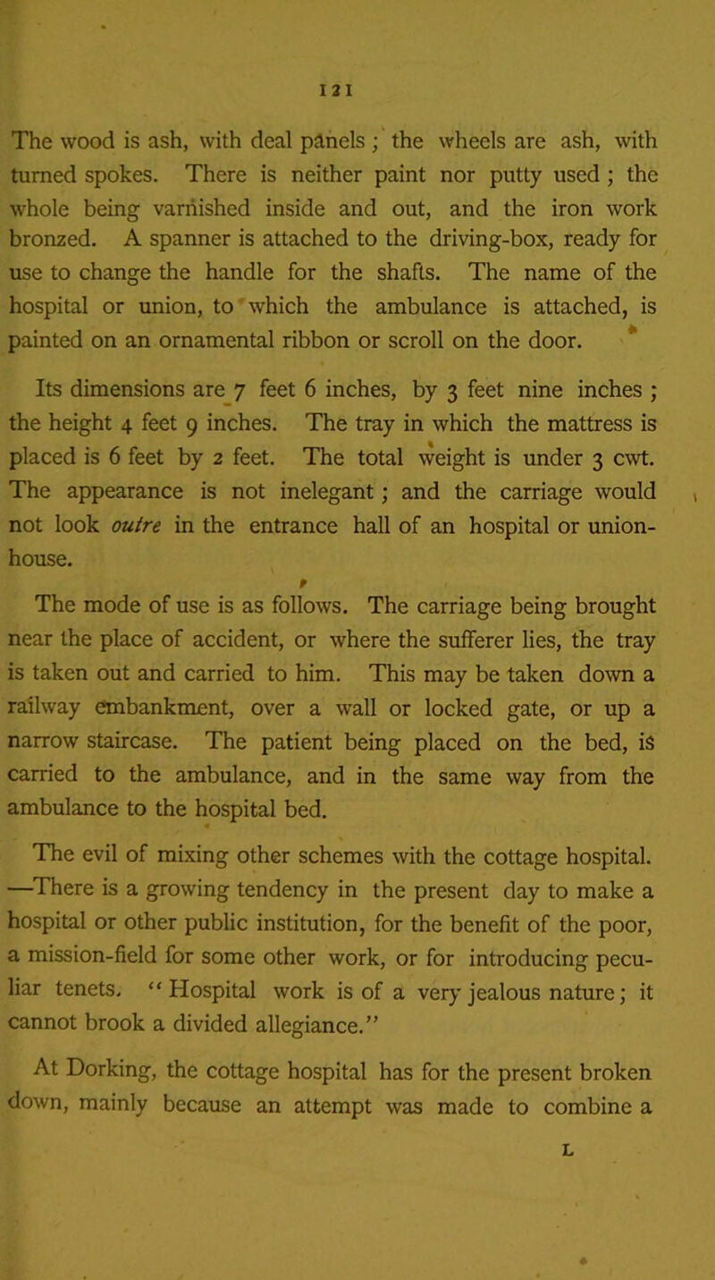 I 2 I The wood is ash, with deal pAnels ; the wheels are ash, with turned spokes. There is neither paint nor putty used ; the whole being varnished inside and out, and the iron work bronzed. A spanner is attached to the driving-box, ready for use to change the handle for the shafts. The name of the hospital or union, to which the ambulance is attached, is painted on an ornamental ribbon or scroll on the door. Its dimensions are 7 feet 6 inches, by 3 feet nine inches ; the height 4 feet 9 inches. The tray in which the mattress is placed is 6 feet by 2 feet. The total weight is under 3 cwt. The appearance is not inelegant; and the carriage would , not look outre in the entrance hall of an hospital or union- house. f The mode of use is as follows. The carriage being brought near the place of accident, or where the sufferer lies, the tray is taken out and carried to him. This may be taken down a railway embankment, over a wall or locked gate, or up a narrow staircase. The patient being placed on the bed, is carried to the ambulance, and in the same way from the ambulance to the hospital bed. « The evil of mixing other schemes with the cottage hospital. —There is a growing tendency in the present day to make a hospital or other public institution, for the benefit of the poor, a mission-field for some other work, or for introducing pecu- liar tenets. “Hospital work is of a very jealous nature; it cannot brook a divided allegiance.” At Dorking, the cottage hospital has for the present broken down, mainly because an attempt was made to combine a L