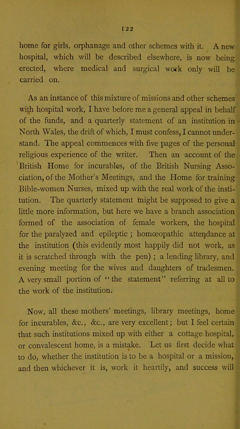 home for girls, orphanage and other schemes with it. A new hospital, which will be described elsewhere, is now being erected, where medical and surgical work only will be carried on. As an instance of this mixture of missions and other schemes with hospital work, I have before me a general appeal in behalf of the funds, and a quarterly statement of an institution in North Wales, the drift of which, I must confess, I cannot under- stand. The appeal commences with five pages of the personal religious experience of the writer. Then an account of the British Home for incurables, of the British Nursing Asso- ciation, of the Mother’s Meetings, and the Home for training Bible-women Nurses, mixed up with the real work of the insti- tution. The quarterly statement might be supposed to give a little more information, but here we have a branch association formed of the association of female workers, the hospital for the paralyzed and epileptic ; homoeopathic attendance at the institution (this evidently most happily did not work, as it is scratched through with the pen) ; a lending library, and evening meeting for the wives and daughters of tradesmen. A very small portion of “ the statement” referring at all to the work of the institution. Now, all these mothers’ meetings, library meetings, home for incurables, &c., &c., are very excellent; but I feel certain that such institutions mixed up with either a cottage hospital, or convalescent home, is a mistake. Let us first decide what to do, whether the institution is to be a hospital or a mission, and then whichever it is, work it heartily, and success will