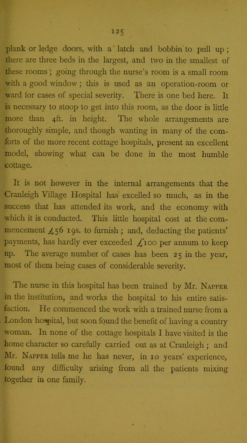plank or ledge doors, with a latch and bobbin to pull up; there are three beds in the largest, and two in the smallest of these rooms; going through the nurse’s room is a small room with a good window; this is used as an operation-room or ward for cases of special severity. There is one bed here. It is necessary to stoop to get into this room, as the door is little more than 4ft. in height. The whole arrangements are thoroughly simple, and though wanting in many of the com- forts of the more recent cottage hospitals, present an excellent model, showing what can be done in the most humble cottage. It is not however in the internal arrangements that the Cranleigh Village Hospital has excelled so much, as in the success that has attended its work, and the economy with which it is conducted. This little hospital cost at the com- mencement £56 19s. to furnish ; and, deducting the patients’ payments, has hardly ever exceeded ^100 per annum to keep up. The average number of cases has been 25 in the year, most of them being cases of considerable severity. The nurse in this hospital has been trained by Mr. Napper in the institution, and works the hospital to his entire satis- faction. He commenced the work with a trained nurse from a London hospital, but soon found the benefit of having a country woman. In none of the cottage hospitals I have visited is the home character so carefully carried out as at Cranleigh ; and Mr. Napper tells me he has never, in xo years’ experience, found any difficulty arising from all the patients mixing together in one family.
