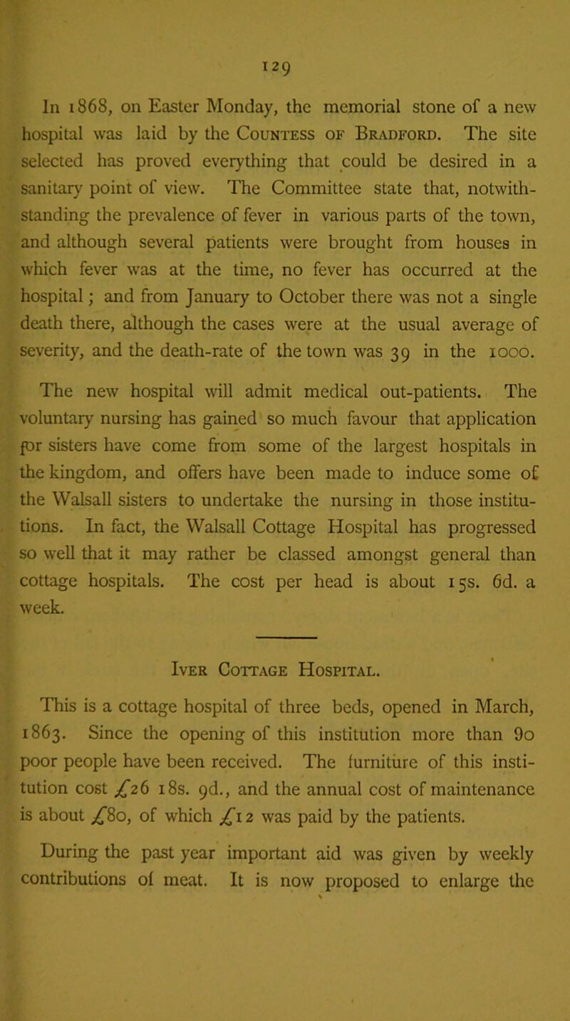 In 1868, on Easter Monday, the memorial stone of a new hospital was laid by the Countess of Bradford. The site selected has proved everything that could be desired in a sanitary point of view. The Committee state that, notwith- standing the prevalence of fever in various parts of the town, and although several patients were brought from houses in which fever was at the time, no fever has occurred at the hospital; and from January to October there was not a single death there, although the cases were at the usual average of severity, and the death-rate of the town was 39 in the 1000. The new hospital will admit medical out-patients. The voluntary nursing has gained so much favour that application {or sisters have come from some of the largest hospitals in the kingdom, and offers have been made to induce some of the Walsall sisters to undertake the nursing in those institu- tions. In fact, the Walsall Cottage Hospital has progressed so well that it may rather be classed amongst general than cottage hospitals. The cost per head is about 15s. 6d. a week. Iver Cottage Hospital. This is a cottage hospital of three beds, opened in March, 1863. Since the opening of this institution more than 9o poor people have been received. The furniture of this insti- tution cost ^26 18s. 9d., and the annual cost of maintenance is about £80, of which £\2 was paid by the patients. During the past year important aid was given by weekly contributions of meat. It is now proposed to enlarge the