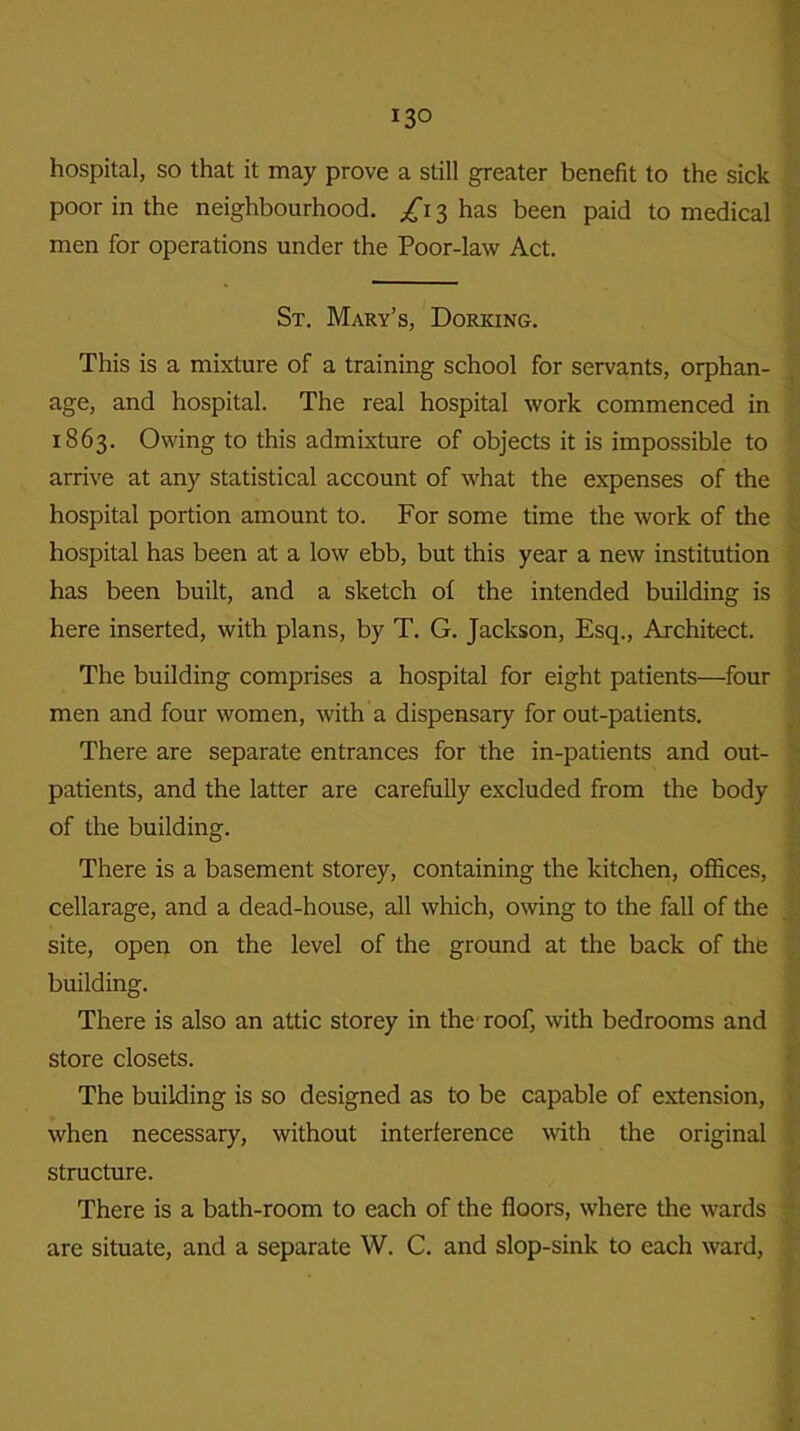 hospital, so that it may prove a still greater benefit to the sick poor in the neighbourhood. /13 has been paid to medical men for operations under the Poor-law Act. St. Mary’s, Dorking. This is a mixture of a training school for servants, orphan- age, and hospital. The real hospital work commenced in 1863. Owing to this admixture of objects it is impossible to arrive at any statistical account of what the expenses of the hospital portion amount to. For some time the work of the hospital has been at a low ebb, but this year a new institution has been built, and a sketch of the intended building is here inserted, with plans, by T. G. Jackson, Esq., Architect. The building comprises a hospital for eight patients—four men and four women, with a dispensary for out-patients. There are separate entrances for the in-patients and out- patients, and the latter are carefully excluded from the body of the building. There is a basement storey, containing the kitchen, offices, cellarage, and a dead-house, all which, owing to the fall of the site, open on the level of the ground at the back of the building. There is also an attic storey in the roof, with bedrooms and store closets. The building is so designed as to be capable of extension, when necessary, without interference with the original structure. There is a bath-room to each of the floors, where the wards are situate, and a separate W. C. and slop-sink to each ward,
