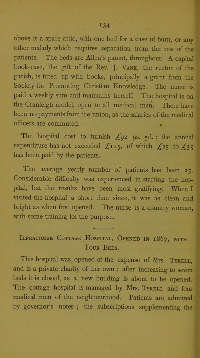 above is a spare attic, with one bed for a case of burn, or any other malady which requires separation from the rest of the patients. The beds are Allen’s patent, throughout. A capital book-case, the gift of the Rev. J. Vane, the rector of the parish, is fitted up with books, principally a grant from the Society for Promoting Christian Knowledge. The nurse is paid a weekly sum and maintains herself. The hospital is on the Cranleigh model, open to all medical men. There have been no payments from the union, as the salaries of the medical officers are commuted. » The hospital cost to furnish £92 9s. 5d. ; the annual expenditure has not exceeded ^115, of which £25 to ,£35 has been paid by the patients. The average yearly number of patients has been 25. Considerable difficulty was experienced in starting the hos- pital, but the results have been most gratifying. When I visited the hospital a short time since, it was as clean and bright as when first opened. The nurse is a country woman, with some training for the purpose. Ilfracombe Cottage Hospital, Opened in 1867, with Four Beds. This hospital was opened at the expense of Mrs. Tyrell, and is a private charity of her own ; after increasing to seven beds it is closed, as a new building is about to be opened. The cottage hospital is managed by Mrs. Tyrell and four medical men of the neighbourhood. Patients are admitted by governor’s notes ; the subscriptions supplementing the