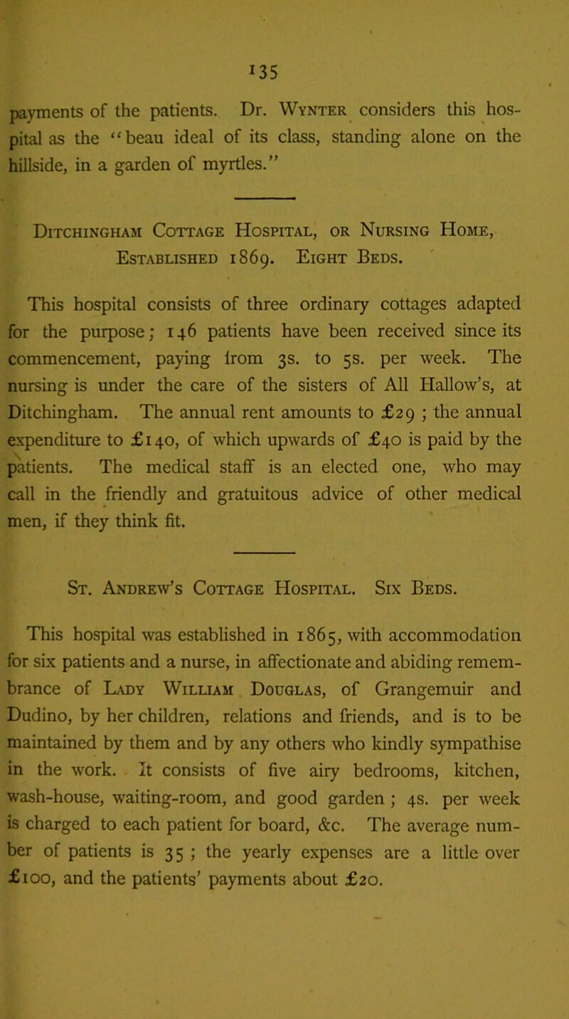 payments of the patients. Dr. Wynter considers this hos- pital as the “beau ideal of its class, standing alone on the hillside, in a garden of myrtles.” Ditchingham Cottage Hospital, or Nursing Home, Established 1869. Eight Beds. This hospital consists of three ordinary cottages adapted for the purpose; 146 patients have been received since its commencement, paying lrom 3s. to 5s. per week. The nursing is under the care of the sisters of All Hallow’s, at Ditchingham. The annual rent amounts to £29 ; the annual expenditure to £ 140, of which upwards of £40 is paid by the patients. The medical staff is an elected one, who may call in the friendly and gratuitous advice of other medical men, if they think fit. St. Andrew’s Cottage Hospital. Six Beds. This hospital was established in 1865, with accommodation for six patients and a nurse, in affectionate and abiding remem- brance of Lady William Douglas, of Grangemuir and Dudino, by her children, relations and friends, and is to be maintained by them and by any others who kindly sympathise in the work. It consists of five airy bedrooms, kitchen, wash-house, waiting-room, and good garden ; 4s. per week is charged to each patient for board, &c. The average num- ber of patients is 35 ; the yearly expenses are a little over £100, and the patients’ payments about £20.