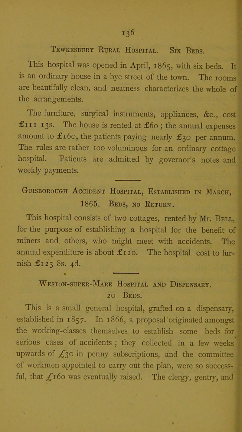 Tewkesbury Rural Hospital. Six Beds. This hospital was opened in April, 1865, with six beds. It is an ordinary house in a bye street of the town. The rooms are beautifully clean, and neatness characterizes the whole of the arrangements. The furniture, surgical instruments, appliances, &c., cost £111 13s. The house is rented at £60 ; the annual expenses amount to £160, the patients paying nearly £30 per annum. The rules are rather too voluminous for an ordinary cottage hospital. Patients are admitted by governor’s notes and weekly payments. Guisborough Accident Hospital, Established in March, 1865. Beds, no Return. This hospital consists of two cottages, rented by Mr. Bell, for the purpose of establishing a hospital for the benefit of miners and. others, who might meet with accidents. The annual expenditure is about £110. The hospital cost to fur- nish £123 8s. 4d. • ' Weston-super-Mare Hospital and Dispensary. 20 Beds. This is a small general hospital, grafted on a dispensary, established in 1857. In 1866, a proposal originated amongst the working-classes themselves to establish some beds for serious cases of accidents ; they collected in a few weeks upwards of /30 in penny subscriptions, and the committee of workmen appointed to carry out the plan, were so success- ^ ful, that £160 was eventually raised. The clergy, gentry, and