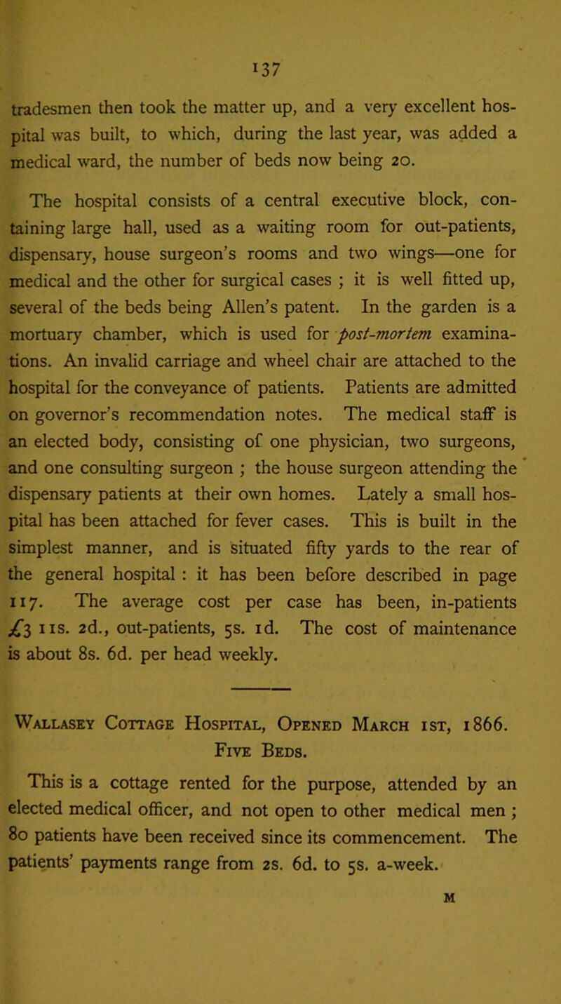 tradesmen then took the matter up, and a very excellent hos- pital was built, to which, during the last year, was added a medical ward, the number of beds now being 20. The hospital consists of a central executive block, con- taining large hall, used as a waiting room for out-patients, dispensary, house surgeon’s rooms and two wings—one for medical and the other for surgical cases ; it is well fitted up, several of the beds being Allen’s patent. In the garden is a mortuary chamber, which is used for post-mortem examina- tions. An invalid carriage and wheel chair are attached to the hospital for the conveyance of patients. Patients are admitted on governor’s recommendation notes. The medical staff is an elected body, consisting of one physician, two surgeons, and one consulting surgeon ; the house surgeon attending the dispensary patients at their own homes. Lately a small hos- pital has been attached for fever cases. This is built in the simplest manner, and is situated fifty yards to the rear of the general hospital : it has been before described in page 117. The average cost per case has been, in-patients ns. 2d., out-patients, 5s. id. The cost of maintenance is about 8s. 6d. per head weekly. Wallasey Cottage Hospital, Opened March ist, 1866. Five Beds. This is a cottage rented for the purpose, attended by an elected medical officer, and not open to other medical men ; 80 patients have been received since its commencement. The patients’ payments range from 2s. 6d. to 5s. a-week. M