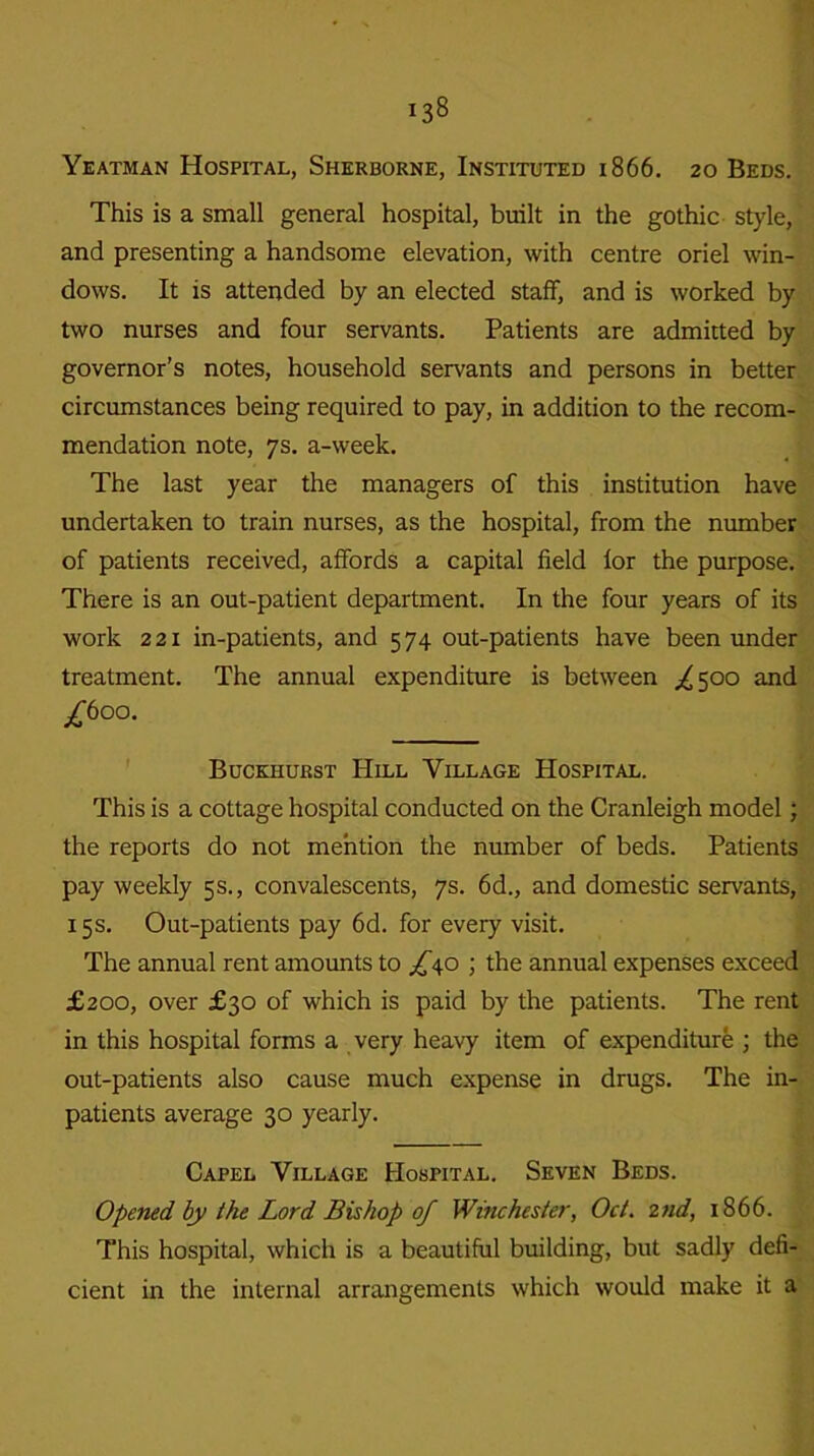 Yeatman Hospital, Sherborne, Instituted 1866. 20 Beds. This is a small general hospital, built in the gothic style, and presenting a handsome elevation, with centre oriel win- dows. It is attended by an elected staff, and is worked by two nurses and four servants. Patients are admitted by governor’s notes, household servants and persons in better circumstances being required to pay, in addition to the recom- mendation note, 7s. a-week. The last year the managers of this institution have undertaken to train nurses, as the hospital, from the number of patients received, affords a capital field lor the purpose. There is an out-patient department. In the four years of its work 221 in-patients, and 574 out-patients have been under treatment. The annual expenditure is between /500 and j£6oo. Buckhurst Hill Village Hospital. This is a cottage hospital conducted on the Cranleigh model; the reports do not mention the number of beds. Patients pay weekly 5s., convalescents, 7s. 6d., and domestic servants, 15s. Out-patients pay 6d. for every visit. The annual rent amounts to /40 ; the annual expenses exceed £200, over £30 of which is paid by the patients. The rent in this hospital forms a very heavy item of expenditure ; the out-patients also cause much expense in drugs. The in- patients average 30 yearly. Capel Village Hospital. Seven Beds. Opened by the Lord Bishop of Winchester, Oct. 2nd, 1866. This hospital, which is a beautiful building, but sadly defi- cient in the internal arrangements which would make it a